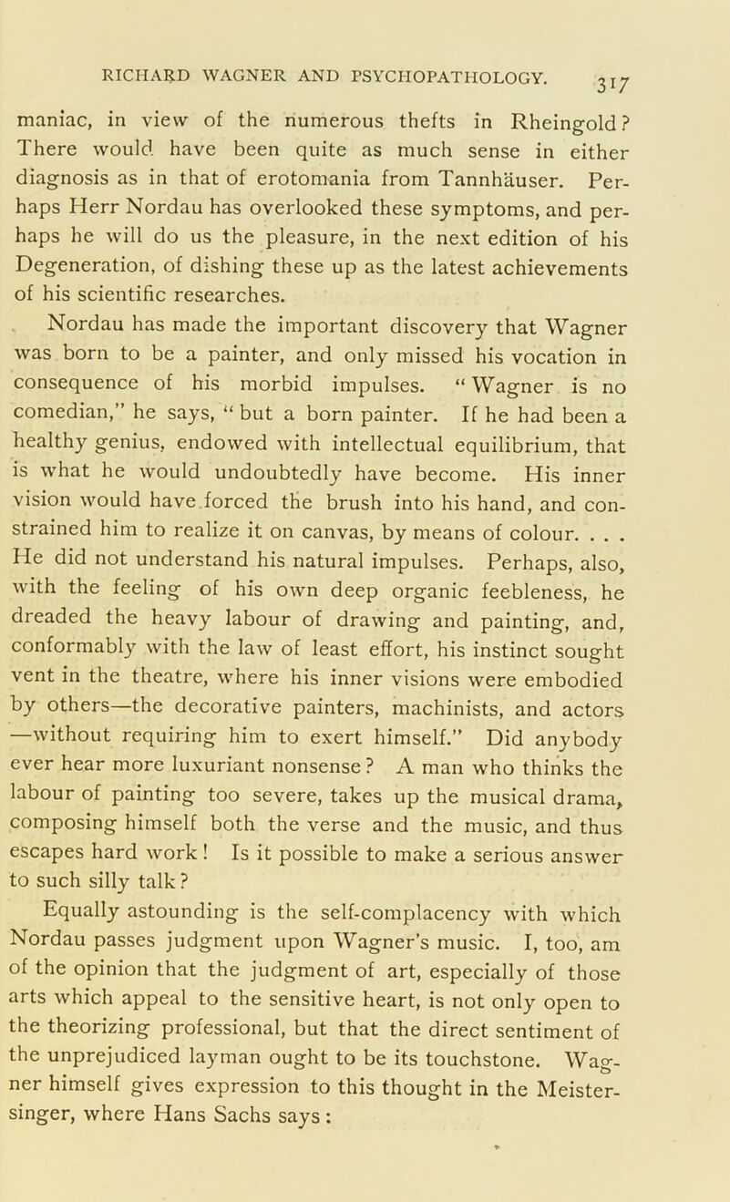 317 maniac, in view of the numerous thefts in Rheingold ? There would have been quite as much sense in either diagnosis as in that of erotomania from Tannhauser. Per- haps Herr Nordau has overlooked these symptoms, and per- haps he will do us the pleasure, in the next edition of his Degeneration, of dishing these up as the latest achievements of his scientific researches. Nordau has made the important discovery that Wagner was born to be a painter, and only missed his vocation in consequence of his morbid impulses. “ Wagner is no comedian,” he says, “ but a born painter. If he had been a healthy genius, endowed with intellectual equilibrium, that is what he would undoubtedly have become. His inner vision would have forced the brush into his hand, and con- strained him to realize it on canvas, by means of colour. . . . He did not understand his natural impulses. Perhaps, also, with the feeling of his own deep organic feebleness, he dreaded the heavy labour of drawing and painting, and, conformably with the law of least effort, his instinct sought vent in the theatre, where his inner visions were embodied by others—the decorative painters, machinists, and actors —without requiring him to exert himself.” Did anybody ever hear more luxuriant nonsense ? A man who thinks the labour of painting too severe, takes up the musical drama, composing himself both the verse and the music, and thus escapes hard work! Is it possible to make a serious answer to such silly talk ? Equally astounding is the self-complacency with which Nordau passes judgment upon Wagner’s music. I, too, am of the opinion that the judgment of art, especially of those arts which appeal to the sensitive heart, is not only open to the theorizing professional, but that the direct sentiment of the unprejudiced layman ought to be its touchstone. Wag- ner himself gives expression to this thought in the Meister- singer, where Hans Sachs says :