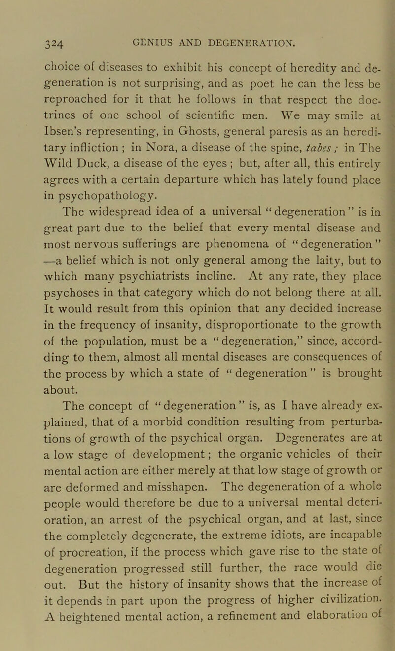 choice of diseases to exhibit his concept of heredity and de- generation is not surprising, and as poet he can the less be reproached for it that he follows in that respect the doc- trines of one school of scientific men. We may smile at Ibsen’s representing, in Ghosts, general paresis as an heredi- tary infliction ; in Nora, a disease of the spine, tabes ; in The Wild Duck, a disease of the eyes ; but, after all, this entirely agrees with a certain departure which has lately found place in psychopathology. The widespread idea of a universal “degeneration” is in great part due to the belief that every mental disease and most nervous sufferings are phenomena of “ degeneration ” —a belief which is not only general among the laity, but to which many psychiatrists incline. At any rate, they place psychoses in that category which do not belong there at all. It would result from this opinion that any decided increase in the frequency of insanity, disproportionate to the growth of the population, must be a “ degeneration,” since, accord- ding to them, almost all mental diseases are consequences of the process by which a state of “ degeneration ” is brought about. The concept of “degeneration” is, as I have already ex- plained, that of a morbid condition resulting from perturba- tions of growth of the psychical organ. Degenerates are at a low stage of development; the organic vehicles of their mental action are either merely at that low stage of growth or are deformed and misshapen. The degeneration of a whole people would therefore be due to a universal mental deteri- oration, an arrest of the psychical organ, and at last, since the completely degenerate, the extreme idiots, are incapable of procreation, if the process which gave rise to the state of degeneration progressed still further, the race would die out. But the history of insanity shows that the increase of it depends in part upon the progress of higher civilization. A heightened mental action, a refinement and elaboration of o '