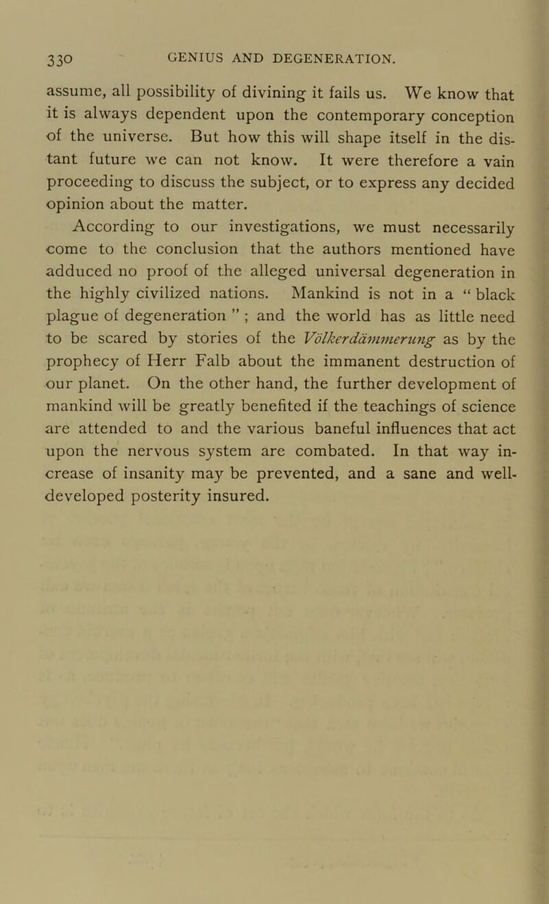 assume, all possibility of divining it fails us. We know that it is always dependent upon the contemporary conception of the universe. But how this will shape itself in the dis- tant future we can not know. It were therefore a vain proceeding to discuss the subject, or to express any decided opinion about the matter. According to our investigations, we must necessarily come to the conclusion that the authors mentioned have adduced no proof of the alleged universal degeneration in the highly civilized nations. Mankind is not in a “ black plague of degeneration ” ; and the world has as little need to be scared by stories of the Volkerdammerting as by the prophecy of Herr Falb about the immanent destruction of our planet. On the other hand, the further development of mankind will be greatly benefited if the teachings of science are attended to and the various baneful influences that act upon the nervous system are combated. In that way in- crease of insanity may be prevented, and a sane and well- developed posterity insured.