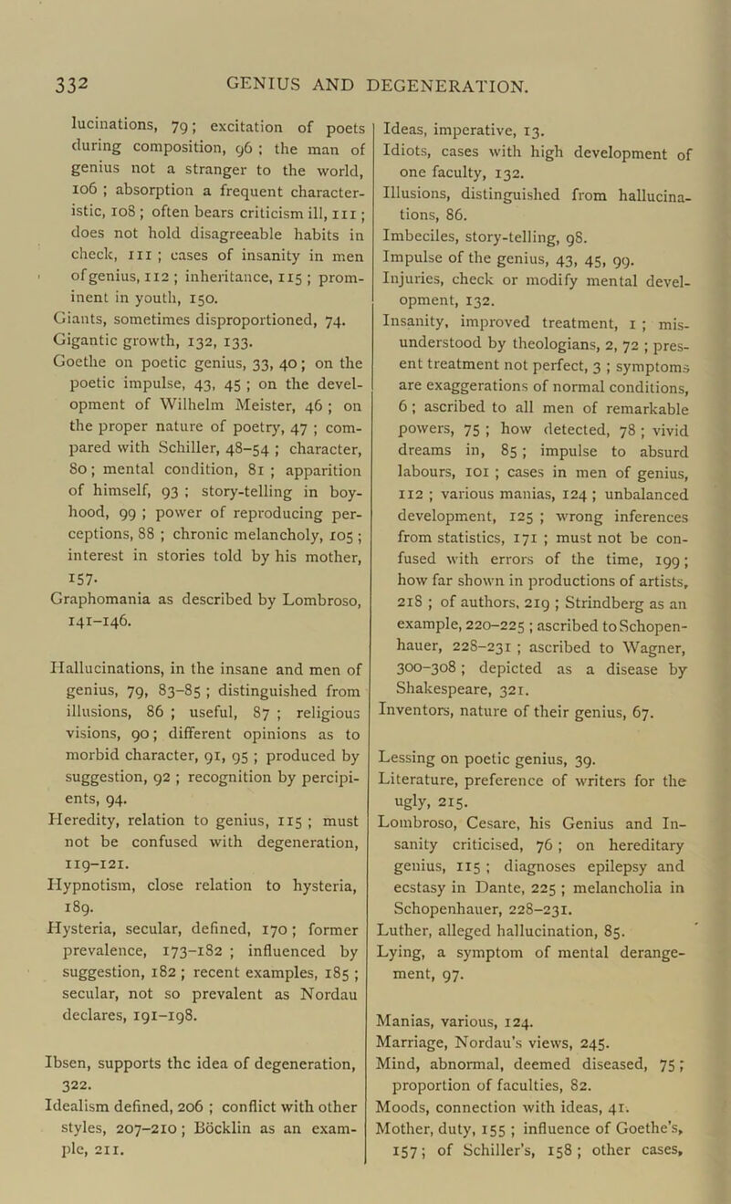 lucinations, 79; excitation of poets during composition, 96 ; the man of genius not a stranger to the world, 106 ; absorption a frequent character- istic, 108 ; often bears criticism ill, 111; does not hold disagreeable habits in check, hi ; cases of insanity in men of genius, 112 ; inheritance, 115 ; prom- inent in youth, 150. Giants, sometimes disproportioned, 74. Gigantic growth, 132, 133. Goethe on poetic genius, 33, 40; on the poetic impulse, 43, 45 ; on the devel- opment of Wilhelm Meister, 46 ; on the proper nature of poetry, 47 ; com- pared with Schiller, 48-54 ; character, 80; mental condition, 81; apparition of himself, 93 ; story-telling in boy- hood, 99 ; power of reproducing per- ceptions, 88 ; chronic melancholy, 105 ; interest in stories told by his mother, 157. Graphomania as described by Lombroso, 141-146. Hallucinations, in the insane and men of genius, 79, 83-85 ; distinguished from illusions, 86 ; useful, 87 ; religious visions, 90; different opinions as to morbid character, 91, 95 ; produced by suggestion, 92 ; recognition by percipi- ents, 94. Heredity, relation to genius, 115 ; must not be confused with degeneration, 119-121. Hypnotism, close relation to hysteria, 189. Hysteria, secular, defined, 170 ; former prevalence, 173-182 ; influenced by suggestion, 182 ; recent examples, 185 ; secular, not so prevalent as Nordau declares, 191-198. Ibsen, supports the idea of degeneration, 322. Idealism defined, 206 ; conflict with other styles, 207-210; Bocklin as an exam- ple, 211. Ideas, imperative, 13. Idiots, cases with high development of one faculty, 132. Illusions, distinguished from hallucina- tions, 86. Imbeciles, story-telling, 98. Impulse of the genius, 43, 45, 99. Injuries, check or modify mental devel- opment, 132. Insanity, improved treatment, 1 ; mis- understood by theologians, 2, 72 ; pres- ent treatment not perfect, 3 ; symptoms are exaggerations of normal conditions, 6; ascribed to all men of remarkable powers, 75 ; how detected, 78 ; vivid dreams in, 85 ; impulse to absurd labours, 101 ; cases in men of genius, 112 ; various manias, 124 ; unbalanced development, 125 ; wrong inferences from statistics, 171 ; must not be con- fused with errors of the time, 199; how far shown in productions of artists, 218 ; of authors. 219 ; Strindberg as an example, 220-225 I ascribed to Schopen- hauer, 22S-231 ; ascribed to Wagner, 300-308; depicted as a disease by Shakespeare, 321. Inventors, nature of their genius, 67. Lessing on poetic genius, 39. Literature, preference of writers for the ugly, 215. Lombroso, Cesare, his Genius and In- sanity criticised, 76; on hereditary genius, 115 ; diagnoses epilepsy and ecstasy in Dante, 225 ; melancholia in Schopenhauer, 228-231. Luther, alleged hallucination, 85. Lying, a symptom of mental derange- ment, 97. Manias, various, 124. Marriage, Nordau's views, 245. Mind, abnormal, deemed diseased, 75; proportion of faculties, 82. Moods, connection with ideas, 41. Mother, duty, 155 ; influence of Goethe’s, 157; of Schiller’s, 158; other cases.