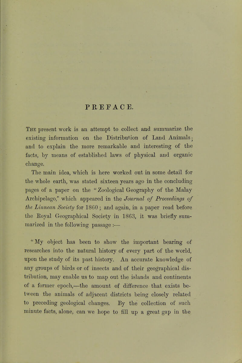 PREFACE. The present work is an attempt to collect and summarize the existing information on the Distribution of Land Animals j and to explain the more remarkable and interesting of the facts, by means of established laws of physical and organic change. The main idea, which is here worked out in some detail for the whole earth, was stated sixteen years ago in the concluding pages of a paper on the  Zoological Geography of the Malay Archipelago, which appeared in the Journal of Proceedings of the Linnean Society for 1860 ; and again, in a paper read before the Eoyal Geographical Society in 1863, it was briefly sum- marized in the following passage :— My object has been to show the important bearing of researches into the natural history of every part of the world, upon the study of its past history. An accurate knowledge of any groups of birds or of insects and of their geographical dis- tribution, may enable us to map out the islands and continents of a former epoch,—the amount of difference that exists be- tween the animals of adjacent districts being closely related to preceding geological changes. By the collection of such minute facts, alone, can we hope to fill up a great gap in the