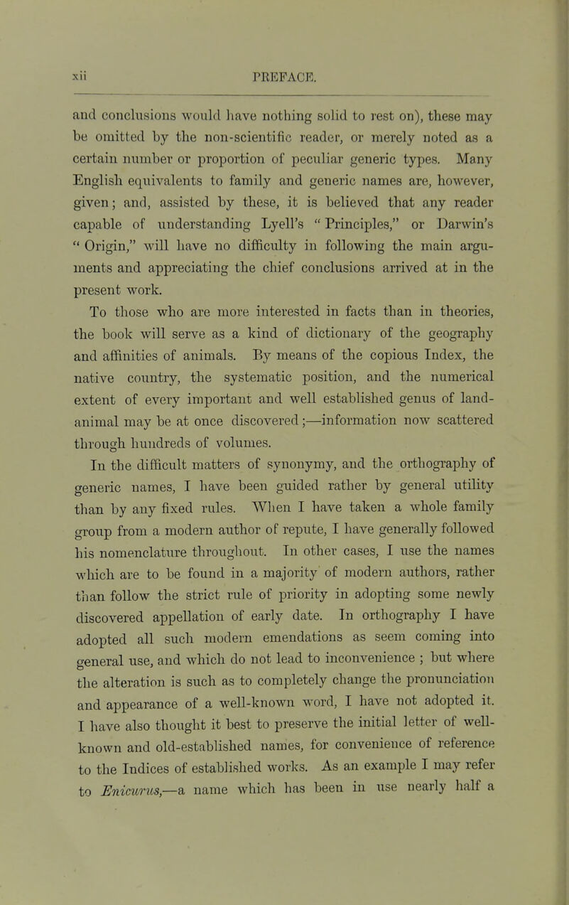 and conclusions would have nothing solid to rest on), these may be omitted by the non-scientific reader, or merely noted as a certain number or proportion of peculiar generic types. Many English equivalents to family and generic names are, however, given; and, assisted by these, it is believed that any reader capable of understanding Lyell's Principles, or Darwin's Origin, will have no difficulty in following the main argu- ments and appreciating the chief conclusions arrived at in the present work. To those who are more interested in facts than in theories, the book will serve as a kind of dictionary of the geography and affinities of animals. By means of the copious Index, the native country, the systematic position, and the numerical extent of every important and well established genus of land- animal may be at once discovered;—information now scattered through hundreds of volumes. In the difficult matters of synonymy, and the orthography of generic names, I have been guided rather by general utility than by any fixed rules. When I have taken a whole family group from a modern author of repute, I have generally followed his nomenclature throughout. In other cases, I use the names which are to be found in a majority of modern authors, rather than follow the strict rule of priority in adopting some newly discovered appellation of early date. In orthography I have adopted all such modern emendations as seem coming into general use, and which do not lead to inconvenience ; but where the alteration is such as to completely change the pronunciation and appearance of a well-known word, I have not adopted it. I have also thought it best to preserve the initial letter of well- known and old-established names, for convenience of reference to the Indices of established works. As an example I may refer to Enicurus,—di name which has been in use nearly half a