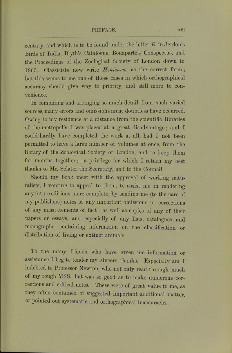 century, and which is to be found under the letter E, in Jerdon's Birds of India, Blyth's Catalogue, Bonaparte's Conspectus, and the Proceedings of the Zoological Society of London down to 1865. Classicists now write Renicurm as the correct form; but this seems to me one of those cases in which orthographical accuracy should give way to priority, and still more to con- venience. In combining and arranging so much detail from such varied sources, many errors and omissions must doubtless have occurred. Owing to my residence at a distance from the scientific libraries of the metropolis, I was placed at a great disadvantage; and I could hardly have completed the work at all, had I not been permitted to have a large number of volumes at once, from the library of the Zoological Society of London, and to keep them for months together;—a privilege for which I return my best thanks to Mr. Sclater the Secretary, and to the Council. Should my book meet with the approval of working natu- ralists, I venture to appeal to them, to assist me in rendering any future editions more complete, by sending me (to the care of my publishers) notes of any important omissions, or corrections of any misstatements of fact; as weU as copies of any of their papers or essays, and especially of any lists, catalogues, and monographs, containing information on the classification or distribution of living or extinct animals. To the many friends who have given me information or assistance 1 beg to tender my sincere thanks. Especially am I indebted to Professor Newton, who not only read through much of my rough MSS., but was so good as to make numerous cor- rections and critical notes. These were of great value to me, as they often contained or suggested important additional matter, or pointed out systematic and orthographical inaccuracies.