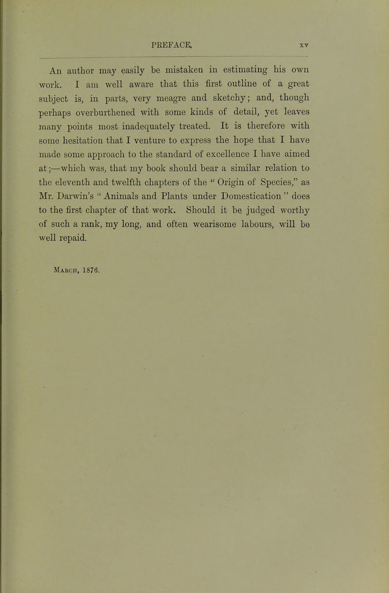 An author may easily be mistaken in estimating his own work. I am well aware that this first outline of a great subject is, in parts, very meagre and sketchy; and, though perhaps overburthened with some kinds of detail, yet leaves many points most inadequately treated. It is therefore with some hesitation that I venture to express the hope that I have made some approach to the standard of excellence I have aimed at;—which was, that my book should bear a similar relation to the eleventh and twelfth chapters of the Origin of Species, as Mr. Darwin's Animals and Plants under Domestication does to the first chapter of that work. Should it be judged worthy of such a rank, my long, and often wearisome labours, will be well repaid. March, 1876.