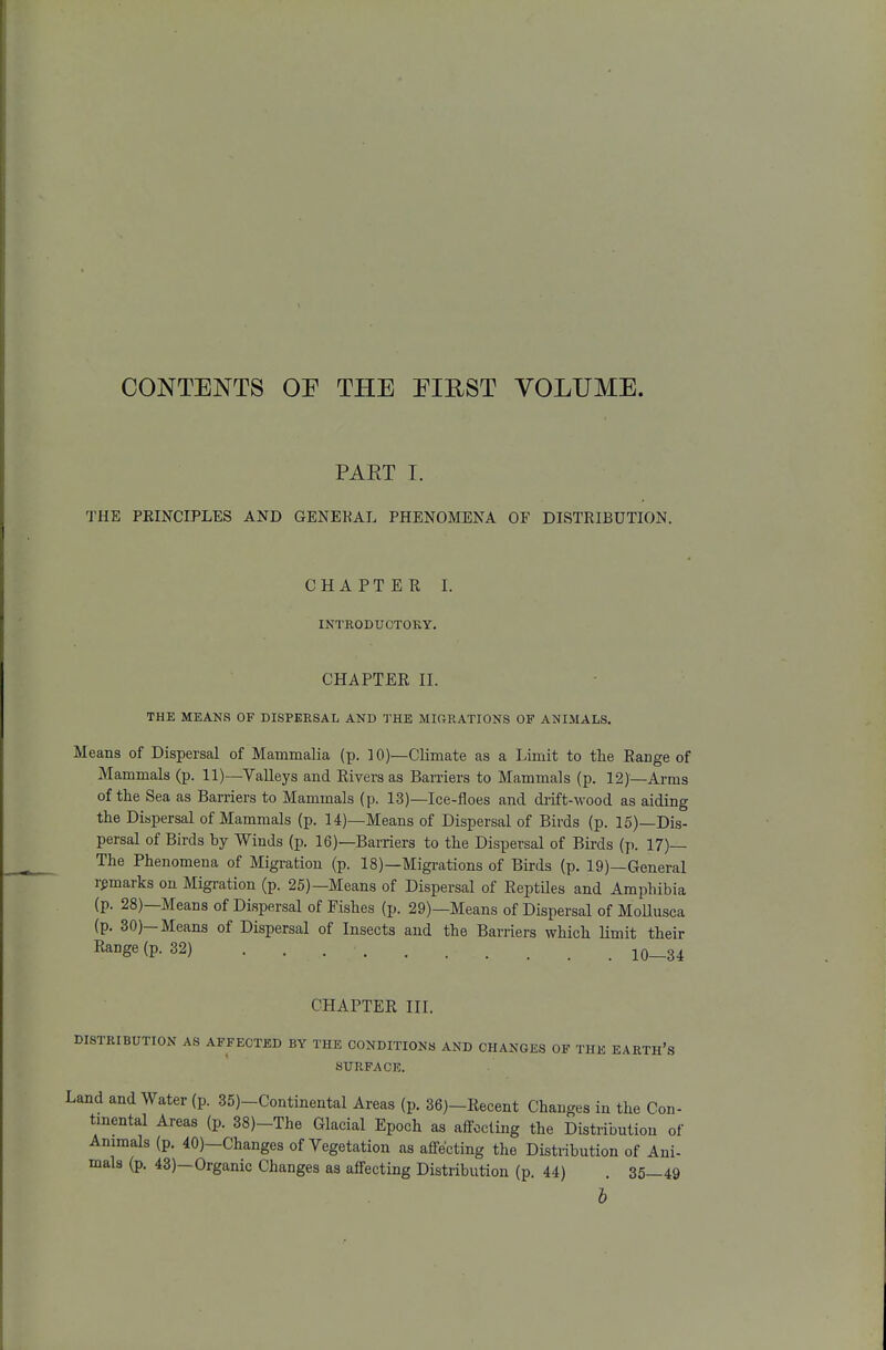CONTENTS OP THE EIRST VOLUME. PART I. THE PRINCIPLES AND GENERAL PHENOMENA OF DISTRIBUTION. CHAPTER I. INTRODUCTOKY. CHAPTER II. THE MEANS OF DISPERSAL AND THE MIGRATIONS OF ANIMALS. Means of Dispersal of Mammalia (p. 10)—Climate as a Limit to the Range of Mammals (p. 11)—Yalleys and Rivers as Barriers to Mammals (p. 12)—Arms of tlie Sea as Barriers to Mammals (p. 13)—Ice-floes and di-ift-\vood as aiding the Dispersal of Mammals (p. 14)—Means of Dispersal of Birds (p. 15)—Dis- persal of Birds by Winds (p. 16)—Barriers to the Dispersal of Birds (p. 17)— The Phenomena of Migration (p. 18)—Migrations of Birds (p. 19)—General remarks on Migration (p. 25)—Means of Dispersal of ReptUes and Amphibia (p. 28)—Means of Dispersal of Fishes (p. 29)—Means of Dispersal of Mollusca (p. 30)—Means of Dispersal of Insects and the Barriers which limit their Range (p. 32) 10—34 CHAPTER III. DISTRIBUTION AS AFFECTED BY THE CONDITIONS AND CHANGES OF THE EARTH'S SURFACE. Land and Water (p. 35)-Continental Areas (p. 36)-Recent Changes in the Con- tinental Areas (p. 38)-The Glacial Epoch as affecting the Distribution of Animals (p. 40)—Changes of Vegetation as affecting the Distribution of Ani- mals (p. 43)—Organic Changes as affecting Distribution (p. 44) . 35—49 h