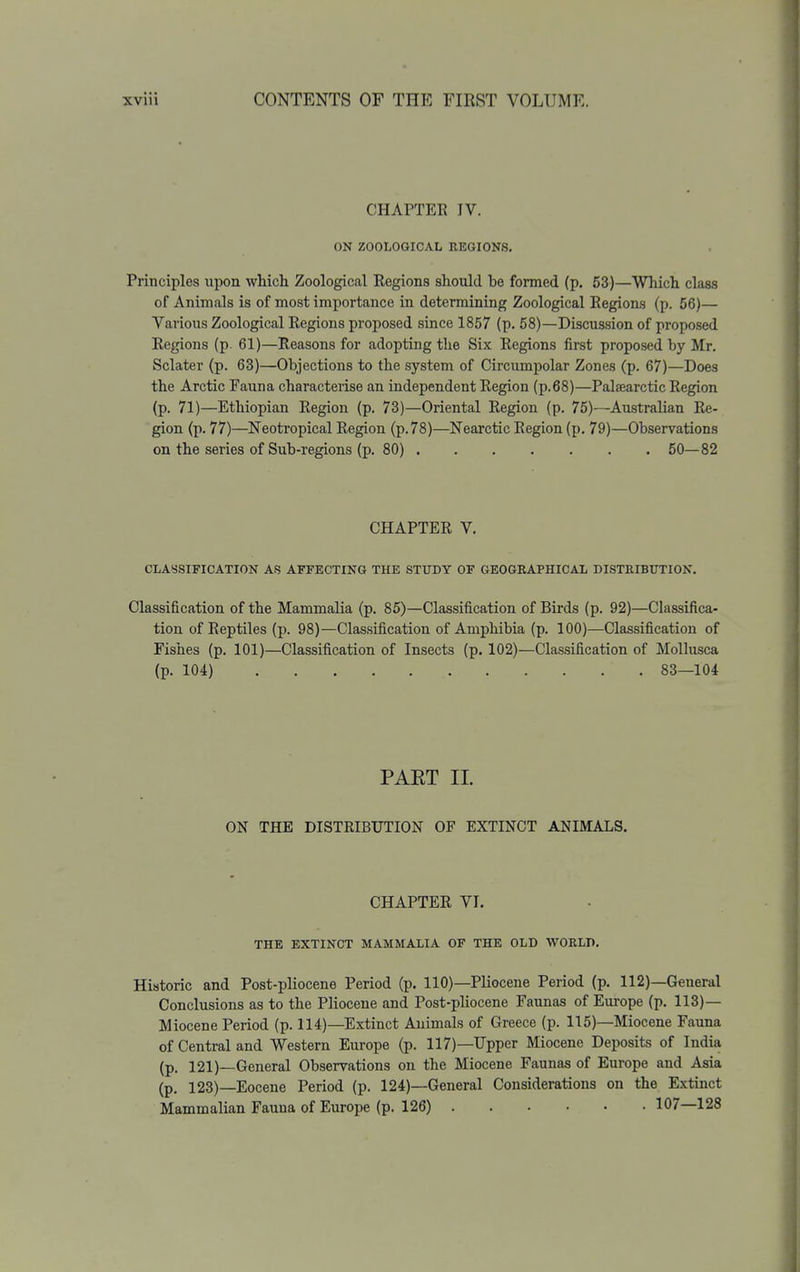 CHAPTER IV. ON ZOOLOGICAL REGIONS. Principles upon which Zoological Regions should be formed (p. 53)—Which class of Animals is of most importance in determining Zoological Region.s (p. 56)— Various Zoological Regions proposed since 1857 (p. 58)—Discussion of proposed Regions (p 61)—Reasons for adopting the Six Regions first proposed by Mr. Sclater (p. 63)—Objections to the system of Circumpolar Zones (p. 67)—Does the Arctic Fauna characterise an independent Region (p.68)—Palaearctic Region (p. 71)—Ethiopian Region (p. 73)—Oriental Region (p. 75)—Australian Re- gion (p. 77)—Neotropical Region (p. 78)—Nearctic Region (p. 79)—Observations on the series of Sub-regions (p. 80) 50—82 CHAPTER V. CLASSIFICATION AS AFFECTING THE STUDY OF GEOGRAPHICAL DISTRIBTTTION. Classification of the Mammalia (p. 85)—Classification of Birds (p. 92)—Classifica- tion of Reptiles (p. 98)—Classification of Amphibia (p. 100)—Classification of Fishes (p. 101)—Classification of Insects (p. 102)—Classification of Mollusca (p. 104) 83—104 PAET II. ON THE DISTRIBUTION OF EXTINCT ANIMALS. CHAPTER VI. THE EXTINCT MAMMALIA OF THE OLD WORLD, Historic and Post-pliocene Period (p. 110)—Pliocene Period (p. 112)—General Conclusions as to the Pliocene and Post-phocene Faunas of Europe (p. 113)— Miocene Period (p. 114)—Extinct Animals of Greece (p. 115)—Miocene Fauna of Central and Western Europe (p. 117)—Upper Miocene Deposits of India (p. 121)—General Observations on the Miocene Faunas of Europe and Asia (p. 123)—Eocene Period (p. 124)—General Considerations on the Extinct Mammalian Fauna of Europe (p. 126) 107—128 i