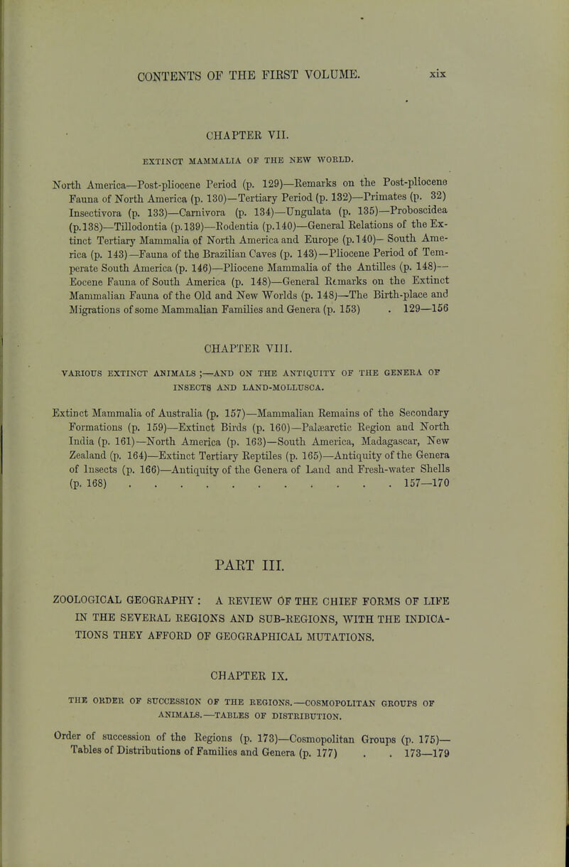 CHAPTER VII. BXTIKOT MAMMALIA OP THE NEW WOELD. Northi America—Post-pliocene Period (p. 129)—Remarks on the Post-pliocene Fauna of North America (p. 130)—Tertiary Period (p. 132)—Primates (p. 32) Insectivora (p. 133)—Carnivora (p. 134)—Ungulata (p. 135)—Proboscidea (p.l38)—Tillodontia (p.l39)—Rodentia (p.l40)—General Relations of the Ex- tinct Tertiary Mammalia of North America and Europe (p. 1 iO)- South Ame- rica (p. 143)—Fauna of the Brazilian Caves (p. 143)—Pliocene Period of Tem- perate South America (p. 146)—Pliocene Mammalia of the Antilles (p. 148)— Eocene Fauna of South America (p. 148)—General Remarks on the Extinct Manmialian Fauna of the Old and New Worlds (p. 148j—The Birth-place and Migrations of some Mammalian Families and Genera (p. 153) . 129—156 CHAPTER VIII. VAKIOTJS EXTINCT ANIMALS ;—AND ON THE ANTIQUITY OF THE GENERA OF INSECTS AND LAND-MOLLUSCA, Extinct Mammalia of Australia (p, 157)—Mammalian Remains of the Secondary Formations (p. 159)—Extinct Birds (p. 160)—Palaearctic Region and North India (p. 161)—North America (p. 163)—South America, Madagascar, New Zealand (p. 164)—Extinct Tertiary Reptiles (p. 165)—Antiquity of the Genera of Insects (p. 166)—Antiquity of the Genera of Land and Fresh-water Shells (p. 168) 157—170 PART III. ZOOLOGICAL GEOGRAPHY : A REVIEW OF THE CHIEF FORMS OF LIFE m THE SEVERAL REGIONS AND SUB-REGIONS, WITH THE INDICA- TIONS THEY AFFORD OF GEOGRAPHICAL MUTATIONS. CHAPTER IX. THE OKDER OF SUCCESSION OF THE REGIONS.—COSMOPOLITAN GROUPS OF ANIMALS.—TABLES OF DISTRIBUTION. Order of succession of the Regions (p. 173)—Cosmopolitan Groups (p. 175)— Tables of Distributions of Families and Genera (p. 177) . . 173—179