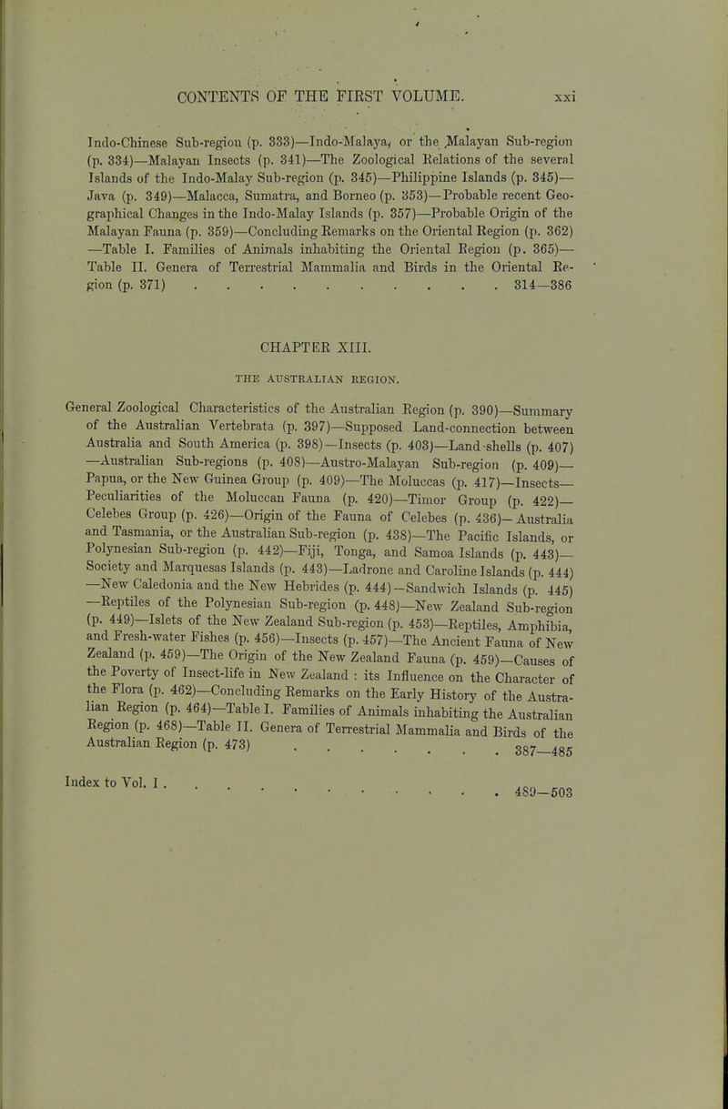 Indo-Chinese Sub-regiou (p. 333)—Indo-Malaya, or the Malayan Sub-region (p. 334)—Malayan Insects (p. 341)—The Zoological Relations of the several Islands of the Indo-Malay Sub-region (p. 345)—Philippine Islands (p. 345)— Java (p. 349)—Malacca, Sumatra, and Borneo (p. 353)—Probable recent Geo- graphical Changes in the Indo-Malay Islands (p. 357)—Probable Origin of the Malayan Fauna (p. 359)—Concluding Remarks on the Oriental Region (p. 362) —Table I. Families of Animals inhabiting the Oriental Region (p. 365)— Table II. Genera of Terrestrial Mammalia and Birds in the Oriental Re- gion (p. 371) 314—386 CHAPTER XIII. THE ATTSTRALIAN REGION. General Zoological Characteristics of the Australian Region (p. 390)—Summary of the Australian Vertebrata. (p. 397)—Supposed Land-connection between Australia and South America (p. 398)—Insects (p. 403)—Land-shells (p. 407) —Australian Sub-regions (p. 408)—Austro-Malayan Sub-region (p. 409)— Papua, or the New Guinea Group (p. 409)—The Moluccas (p. 417)—Insects- Peculiarities of the Moluccan Fauna (p. 420)—Timor Group (p. 422)— Celebes Group (p. 426)—Origin of the Fauna of Celebes (p. 436)- Australia and Tasmania, or the Australian Sub-region (p. 438)—The Pacific Islands, or Polynesian Sub-region (p. 442)—Fiji, Tonga, and Samoa Islands (p. 443)— Society and Marquesas Islands (p. 443)—Ladrone and Caroline Islands (p. 444) —New Caledonia and the New Hebrides (p. 444)-Sandwich Islands (p. 445) —Reptiles of the Polynesian Sub-region (p. 448)—New Zealand Sub-region (p. 449)—Islets of the New Zealand Sub-region (p. 453)—Reptiles, Amphibia, and Fresh-water Fishes (p. 456)-Insects (p. 457)—The Ajicient Fauna of New Zealand (p. 459)—The Origin of the New Zealand Fauna (p. 459)-Causes of the Poverty of Insect-life in ^)ew Zealand : its Influence on the Character of the Flora (p. 462)—Concluding Remarks on the Early History of the Austra- lian Region (p. 464)-Table I. Families of Animals inhabiting the Australian Region (p. 468)-Table II. Genera of Terresti-ial Mammalia and Birds of the Australian Region (p. 473) 387—485 Index to Vol. I 489—603
