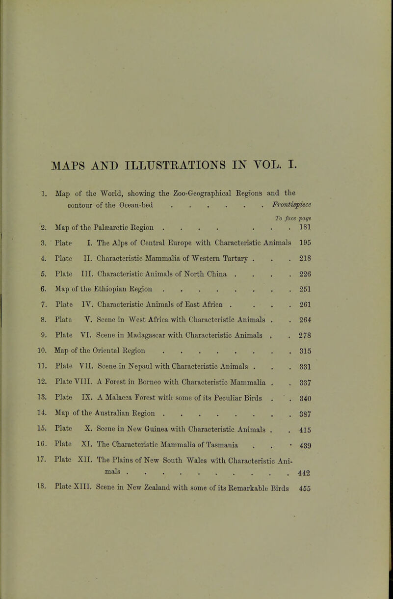 1. Map of the World, showing the Zoo-Geographical Regions and the contour of the Ocean-bed Frontispiece To face page 2. Map of the Palsearctic Region .... ... 181 3. Plate I. The Alps of Central Europe with Characteristic Animals 195 4. Plate II. Characteristic Mammalia of Western Tartary . . . 218 5. Plate III. Characteristic Animals of North China .... 226 6. Map of the Ethiopian Region 251 7. Plate IV. Characteristic Animals of East Africa . ... 261 8. Plate V. Scene in West Africa with Characteristic Animals . . 264 9. Plate VI. Scene in Madagascar with Characteristic Animals , .278 10. Map of the Oriental Region 315 11. Plate VII. Scene in Nepaul with Characteristic Animals . . . 331 12. Plate VIII. A Forest in Borneo with Characteristic Mammalia . . 337 13. Plate IX. A Malacca Forest with some of its Peculiar Birds . .340 14. Map of the Australian Region 387 15. Plate X. Scene in New Guinea with Characteristic Animals . . 415 16. Plate XI. The Characteristic Mammalia of Tasmania . . • 439 17. Plate XII. The Plains of New South Wales with Characteristic Ani- mals 442 18. Plate XIII. Scene in New Zealand with some of its Remarkable Birds 455