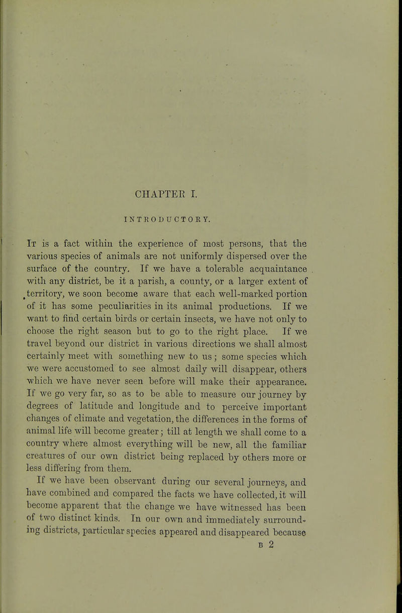 CHAPTER I. INTRODUCTOKY. It is a fact withiu tlie experience of most persons, that the various species of animals are not uniformly dispersed over the surface of the country. If we have a tolerable acquaintance with any district, be it a parish, a county, or a larger extent of ^territory, we soon become aware that each well-marked portion of it has some peculiarities in its animal productions. If we want to find certain birds or certain insects, we have not only to choose the right season but to go to the right place. If we travel beyond our district in various directions we shall almost certainly meet with something new to us; some species which we were accustomed to see almost daily will disappear, others which we have never seen before will make their appearance. If we go very far, so as to be able to measure our journey by degrees of latitude and longitude and to perceive important changes of climate and vegetation, the differences in the forms of animal life will become greater; till at length we shall come to a country where almost everything will be new, all the familiar creatures of our own district being replaced by others more or less differing from them. If we have been observant during our several journeys, and have combined and compared the facts we have collected, it will become apparent that the change we have witnessed has been of two distinct kinds. In our own and immediately surround- ing districts, particular species appeared and disappeared because B 2
