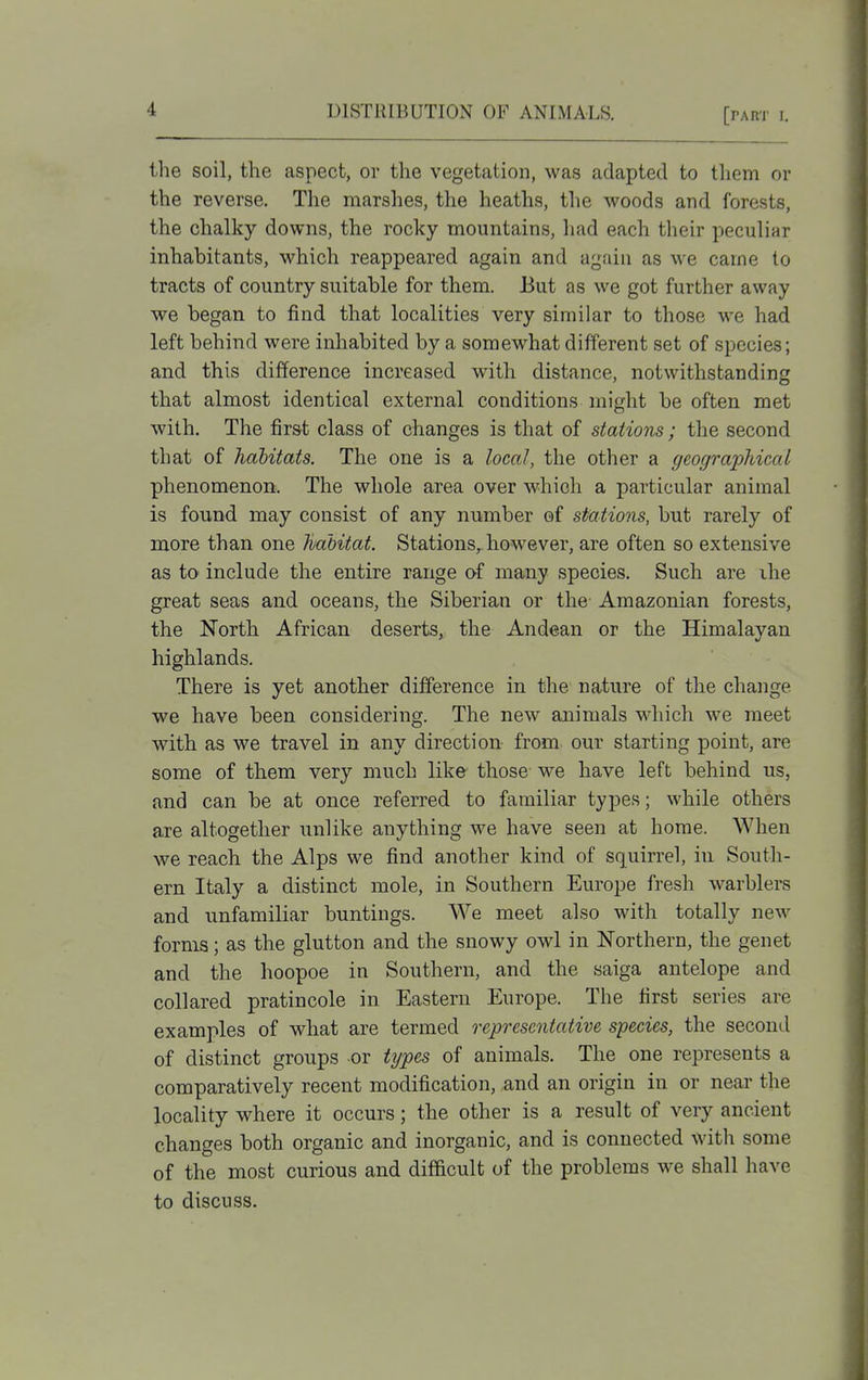 the soil, the aspect, or the vegetation, was adapted to tliem or the reverse. The marslies, the heaths, tlie woods and forests, the chalky downs, the rocky mountains, had each their peculiar inhabitants, which reappeared again and again as we came to tracts of country suitable for them. But as we got further away we began to find that localities very similar to those we had left behind were inliabited by a somewhat different set of species; and this difference increased with distance, notwithstanding that almost identical external conditions might be often met with. The first class of changes is that of stations; the second that of habitats. The one is a local, the other a geographical phenomenon. The whole area over which a particular animal is found may consist of any number of stations, but rarely of more than one habitat. Stations, however, are often so extensive as to include the entire range of many species. Such are ihe great seas and oceans, the Siberian or the- Amazonian forests, the North African deserts, the Andean or the Himalayan highlands. There is yet another difference in the nature of the change we have been considering. The new animals which we meet with as we travel in any direction from our starting point, are some of them very much like those we have left behind us, and can be at once referred to familiar types; while others are altogether unlike anything we have seen at home. When we reach the Alps we find another kind of squirrel, in South- ern Italy a distinct mole, in Southern Europe fresh warblers and unfamiliar buntings. We meet also with totally new forms; as the glutton and the snowy owl in Northern, the genet and the hoopoe in Southern, and the saiga antelope and collared pratincole in Eastern Europe. The first series are examples of what are termed representative species, the second of distinct groups or types of animals. The one represents a comparatively recent modification, and an origin in or near the locality where it occurs; the other is a result of very ancient changes both organic and inorganic, and is connected with some of the most curious and difficult of the problems we shall have to discuss.