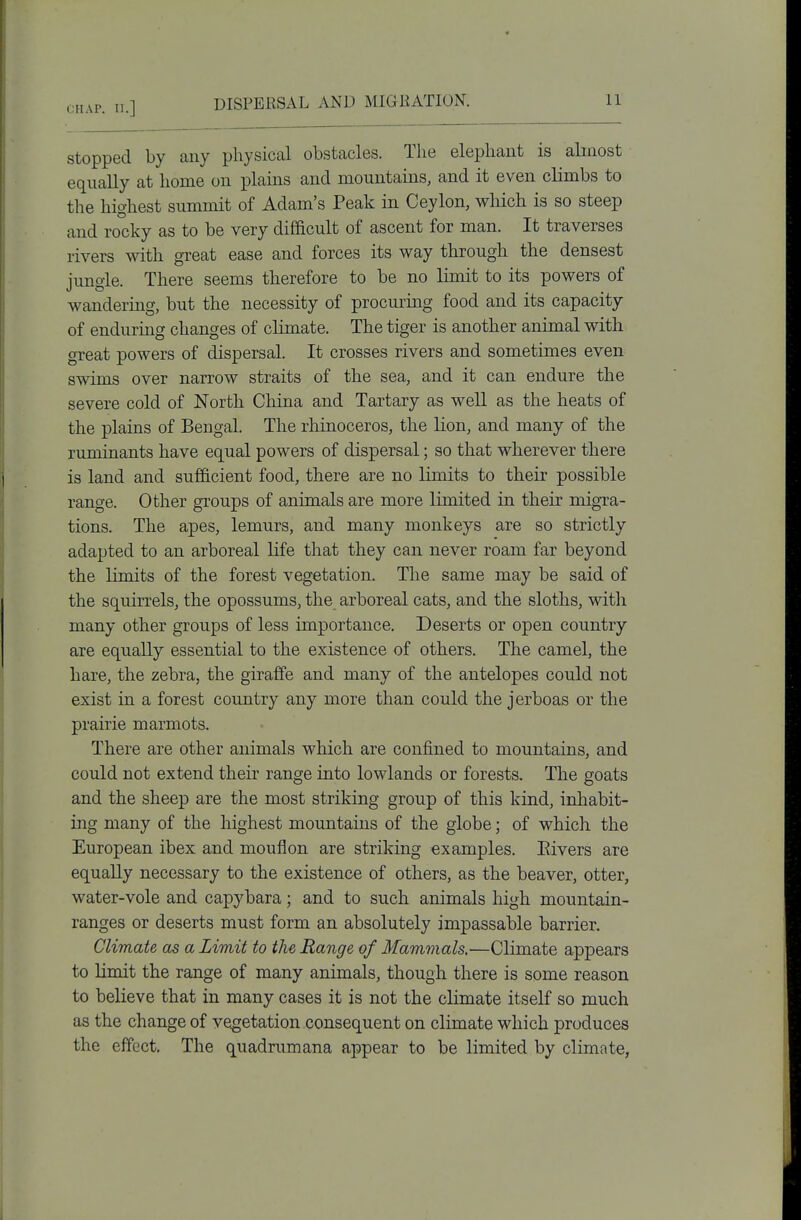 stopped by any physical obstacles. Tlie elephant is almost equally at home on plains and mountains, and it even climbs to the highest summit of Adam's Peak in Ceylon, which is so steep and rocky as to be very difficult of ascent for man. It traverses rivers with great ease and forces its way through the densest jungle. There seems therefore to be no limit to its powers of wandering, but the necessity of procuring food and its capacity of enduring changes of climate. The tiger is another animal with great powers of dispersal. It crosses rivers and sometimes even swims over narrow straits of the sea, and it can endure the severe cold of North China and Tartary as well as the heats of the plains of Bengal. The rhinoceros, the lion, and many of the ruminants have equal powers of dispersal; so that wherever there is land and sufficient food, there are no limits to their possible range. Other groups of animals are more limited in their migTa- tions. The apes, lemurs, and many monkeys are so strictly adapted to an arboreal life that they can never roam far beyond the limits of the forest vegetation. The same may be said of the squirrels, the opossums, the arboreal cats, and the sloths, with many other groups of less importance. Deserts or open country are equally essential to the existence of others. The camel, the hare, the zebra, the giraffe and many of the antelopes could not exist in a forest country any more than could the jerboas or the prairie marmots. There are other animals which are confined to mountains, and could not extend their range into lowlands or forests. The goats and the sheep are the most striking group of this kind, inhabit- ing many of the highest mountains of the globe; of which the European ibex and moufion are striking examples. Eivers are equally necessary to the existence of others, as the beaver, otter, water-vole and capybara; and to such animals high mountain- ranges or deserts must form an absolutely impassable barrier. Climate as a Limit to the Range of Mammals.—Climate appears to limit the range of many animals, though there is some reason to believe that in many cases it is not the climate itself so much as the change of vegetation consequent on climate which produces the effect. The quadrumana appear to be limited by climate,
