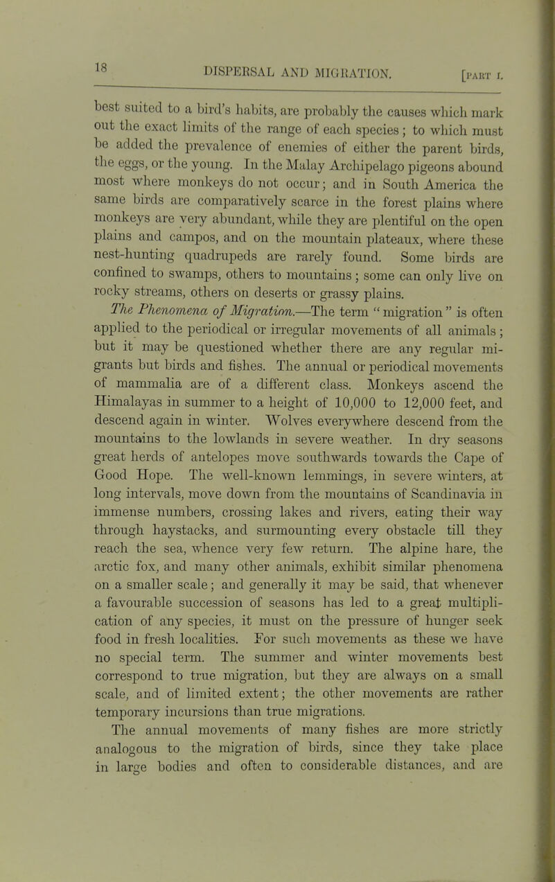 [part I. best suited to a bird's habits, are probably the causes wliich mark out the exact limits of the range of each species; to which must be added the prevalence of enemies of either the parent birds, the eggs, or the young. In the Malay Arcliipelago pigeons abound most where monkeys do not occur; and in South America the same birds are comparatively scarce in the forest plains where monkeys are very abundant, while they are plentiful on the open plains and campos, and on the mountain plateaux, where these nest-hunting quadrupeds are rarely found. Some birds are confined to swamps, others to mountains; some can only live on rocky streams, others on deserts or grassy plains. The Phenomena of Migration.—The term  migration  is often applied to the periodical or irregular movements of all animals; but it may be questioned whether there are any regular mi- grants but birds and fishes. The annual or periodical movements of mammalia are of a different class. Monkeys ascend the Himalayas in summer to a height of 10,000 to 12,000 feet, and descend again in winter, Wolves everywhere descend from the mountains to the lowlands in severe weather. In dry seasons great herds of antelopes move southwards towards the Cape of Good Hope. The well-known lemmings, in severe winters, at long intervals, move down from the mountains of Scandinavia in immense numbers, crossing lakes and rivers, eating their way through haystacks, and surmounting every obstacle till they reach the sea, whence very few return. The alpine hare, the arctic fox, and many other animals, exhibit similar phenomena on a smaller scale; and generally it may be said, that whenever a favourable succession of seasons has led to a great multipli- cation of any species, it must on the pressure of hunger seek food in fresh localities. For such movements as these we have no special term. The summer and winter movements best corres]Dond to true migration, but they are always on a small scale, and of limited extent; the other movements are rather temporary incursions than true migrations. The annual movements of many fishes are more strictly analogous to the migration of birds, since they take place in large bodies and often to considerable distances, and are