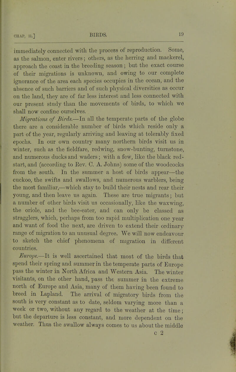 immediately connected with tlie process of reproduction. Some, as the sahoion, enter rivers; others, as the herring and mackerel, approach the coast in the breeding season; but the exact course of their migrations is unlcnown, and owing to our complete ignorance of the area each species occupies in the ocean, and the absence of such barriers and of such physical diversities as occur on the land, they are of far less interest and less connected with our present study than the movements of birds, to which we shall now confine ourselves. Migrations of Birds.—In all the temperate parts of the globe there are a considerable number of birds which reside only a part of the ye£ir, regularly arriving and leaving at tolerably fixed epochs. In our own country many northern birds visit us in winter, such as the fieldfare, redwing, snow-bunting, turnstone, and numerous ducks and waders; with a few, like the black red- start, and (according to Eev. C. A. Johns) some of the woodcocks from the south. In the summer a host of birds appear—the cuckoo, the swifts and swallows, and numerous warblers, being the most familiar,—which stay to build their nests and rear their young, and then leave us again. These are true migrants; but a number of other birds visit us occasionally, like the waxwing, the oriole, and the bee-eater, and can only be classed as stragglers, which, perhaps from too rapid multiplication one year and want of food the next, are driven to extend their ordinary range of migration to an unusual degree. We will now endeavour to sketch the chief phenomena of migration in different countries. Europe.—It is well ascertained that most of the birds that spend their spring and summer in the temperate parts of Europe pass the winter in North Africa and Western Asia. The winter visitants, on the other hand, pass the summer in the extreme north of Europe and Asia, many of them having been found to breed in Lapland. The arrival of migratory birds from the south is very constant as to date, seldom varying more than a week or two, without any regard to the weather at the time; but the departure is less constant, and more dependent on the weather. Thus the swallow always comes to us about the middle c 2