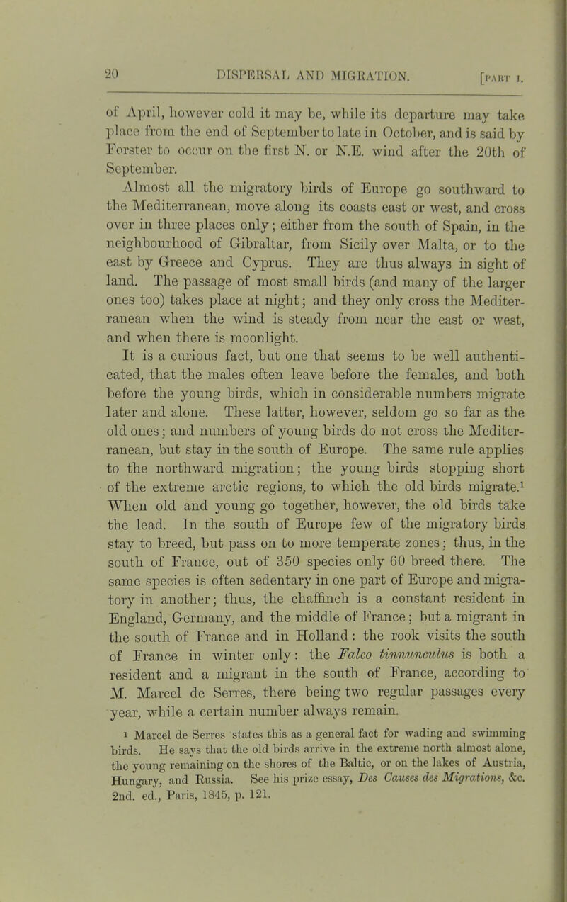 of April, however cold it may be, while its departure may take place from the end of September to late in October, and is said by Forster to occmr on the first N. or N.E. wind after the 20th of September. Almost all the migratory birds of Europe go southward to the Mediterranean, move along its coasts east or west, and cross over in three places only; either from the south of Spain, in the neighbourhood of Gibraltar, from Sicily over Malta, or to the east by Greece and Cyprus. They are thus always in sight of land. The passage of most small birds (and many of the larger ones too) takes place at night; and they only cross the Mediter- ranean when the wind is steady from near the east or west, and when there is moonlight. It is a curious fact, but one that seems to be well authenti- cated, that the males often leave before the females, and both before the young birds, which in considerable numbers migrate later and alone. These latter, however, seldom go so far as the old ones; and numbers of young birds do not cross the Mediter- ranean, but stay in the south of Europe. The same rule applies to the northward migration; the young birds stopping short of the extreme arctic regions, to which the old birds migrate.^ When old and young go together, however, the old birds take the lead. In the south of Europe few of the migratory birds stay to breed, but pass on to more temperate zones; thus, in the south of France, out of 350 species only 60 breed there. The same species is often sedentary in one part of Europe and migxa- tory in another; thus, the chaffinch is a constant resident in England, Germany, and the middle of France; but a migrant in the south of France and in Holland : the rook visits the south of France in winter only: the Falco tinnunculus is both a resident and a migrant in the south of France, according to M. Marcel de Serres, there being two regular passages every year, while a certain number always remain. 1 Marcel de Serres states this as a general fact for wading and swimming birds. He says that the old birds arrive in the extreme north almost alone, the young remaining on the shores of the Baltic, or on the lakes of Austria, Hungary, and Kussia. See his prize essay, Des Causes des Migrations, &c. 2nd.°ed., Paris, 1845, p. 121.