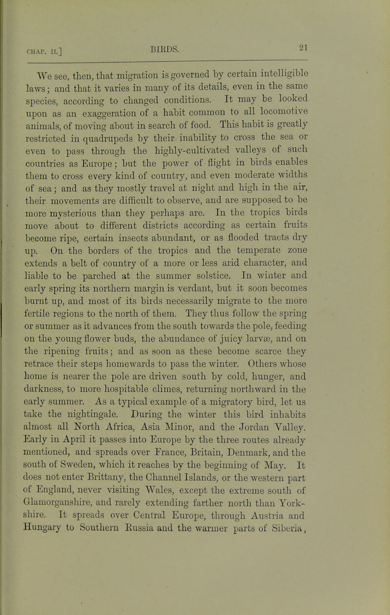 We see, then, that migration is governed by certain intelligible laws; and that it varies in many of its details, even in the same species, according to changed conditions. It may be looked upon as an exaggeration of a habit common to all locomotive animals, of moving about in search of food. This habit is greatly restricted in quadrupeds by their inability to cross the sea or even to pass through the highly-cultivated valleys of such countries as Europe; but the power of flight in birds enables them to cross every kind of country, and even moderate widths of sea; and as they mostly travel at night and high in the air, their movements are difficult to observe, and are supposed to be more mysterious than they perhaps are^ In the tropics birds move about to different districts according as certain fruits become ripe, certain insects abundant, or as flooded tracts dry up. On the borders of the tropics and the temperate zone extends a belt of country of a more or less arid character, and liable to be parched at the summer solstice. In winter and early spring its northern margin is verdant, but it soon becomes burnt up, and most of its birds necessarily migrate to the more fertile regions to the north of them. They thus follow the spring or summer as it advances from the south towards the pole^ feeding on the young flower buds, the abundance of juicy larvse, and on the ripening fruits; and as soon as these become scarce they retrace their steps homewards to pass the winter. Others whose home is nearer the pole are driven south by cold, hunger, and darkness, to more hospitable climes, returning northward in the early summer. As a typical example of a migratory bird, let us take the nightingale. During the winter this bird inhabits almost all North Africa, Asia Minor, and the Jordan Valley. Early in April it passes into Europe by the three routes already mentioned, and spreads over France, Britain, Denmark, and the south of Sweden, which it reaches by the beginning of May. It does not enter Brittany, the Channel Islands, or the western part of England, never visiting Wales, except the extreme south of Glamorganshire, and rarely extending farther north than York- shire. It spreads over Central Europe, through Austria and Hungary to Southern Russia and the warmer parts of Siberia,
