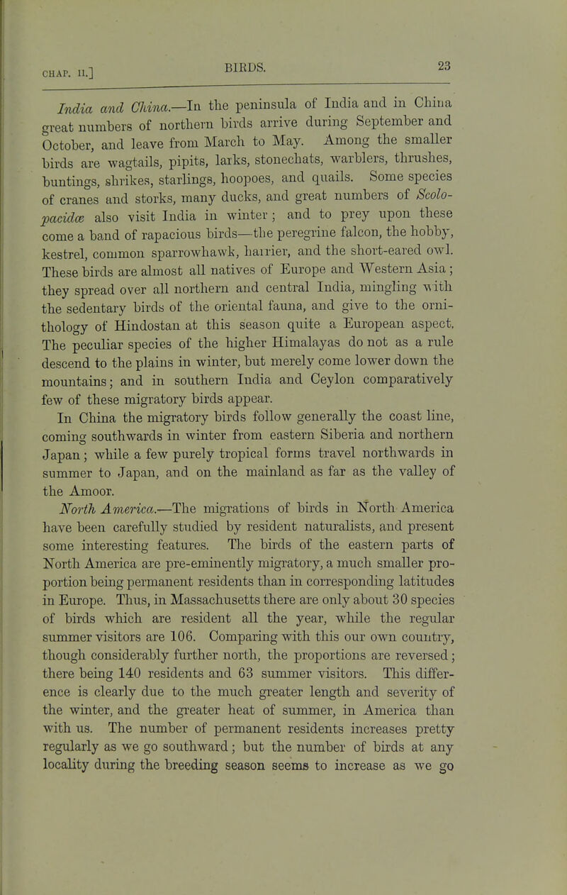 India and China.—the peninsula of India and in China great numbers of northern birds arrive during September and October, and leave from March to May. Among the smaUer birds are wagtails, pipits, larks, stonechats, warblers, thrushes, buntings, shrikes, starlings, hoopoes, and quails. Some species of cranes and storks, many ducks, and great numbers of Scolo- pacidce also visit India in winter ; and to prey upon these come a band of rapacious birds—the peregrine falcon, the hobby, kestrel, common sparrowhawk, hairier, and the short-eared owl. These birds are almost all natives of Europe and Western Asia; they spread over all northern and central India, mingling with the sedentary birds of the oriental fauna, and give to the orni- thology of Hindostan at this season quite a European aspect. The peculiar species of the higher Himalayas do not as a rule descend to the plains in winter, but merely come lower down the mountains; and in southern India and Ceylon comparatively few of these migratory birds appear. In China the migratory birds follow generally the coast line, comins southwards in winter from eastern Siberia and northern Japan; while a few purely tropical forms travel northwards in summer to Japan, and on the mainland as far as the valley of the Amoor. North America.—The migrations of birds in North America have been carefully studied by resident naturalists, and present some interesting features. The birds of the eastern parts of North America are pre-eminently niigTatory, a much smaller pro- portion being perjnanent residents than in corresponding latitudes in Europe. Thus, in Massachusetts there are only about 30 species of birds which are resident all the year, while the regular summer visitors are 106. Comparing with this our own country, though considerably further north, the proportions are reversed; there being 140 residents and 63 summer visitors. This differ- ence is clearly due to the much greater length and severity of the winter, and the greater heat of summer, in America than with us. The number of permanent residents increases pretty regularly as we go southward; but the number of birds at any locality during the breeding season seems to increase as we go