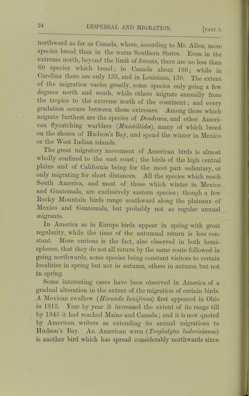 [pArn- I. northward as far as Canada, where, according to Mr. Allen, more species breed than in the warm Southern States. Even in tlie extreme north, beyond tlie limit of .forests, there are no less than 60 species wliich breed; in Canada about J60; while in Carolina there are only 185, and in Louisiana, 130. The extent of the migration varies greatly, some species only going a few degrees north and south, whde others migrate annually from the tropics to the extreme north of the continent; and every gradation occurs between these extremes. Among those which migrate furthest are the species of Dendrceca, and other Ameri- can fiycatching warblers {Mniotiltidce), many of which breed on the shores of Hudson's Bay, and spend the winter in Mexico or the West Indian islands. The great migratory movement of American birds is almost wholly confined to the east coast; the birds of the high central plains and of California being for the most part sedentary, or only migrating for short distances. All the species which reach South America, and most of those which winter in Mexico and Guatemala, are exclusively eastern species; though a few Eocky Mountain birds range southward along the plateaux of Mexico and Guatemala, but probably not as regular annual migrants. In America as in Europe birds appear in spring with great regularity, while the time of the autumnal return is less con- stant. More curious is the fact, also observed in both hemi- spheres, that they do not all return by the same route followed in going northwards, some species being constant visitors to certain localities in spring but not in autumn, others in autumn but not in spring. Some interesting cases have been observed in America of a gradual alteration in the extent of the migration of certain birds. A Mexican swallow {Hirundo hmifrons) first appeared in Ohio in 1815. Year by year it increased the extent of its range till by 1845 it had reached Maine-and Canada; and it is now quoted by American writers as extending its annual migrations to Hudson's Bay. An American wren {Troglodytes ludoviciarim) is another bird which has spread considerably northM^ards since