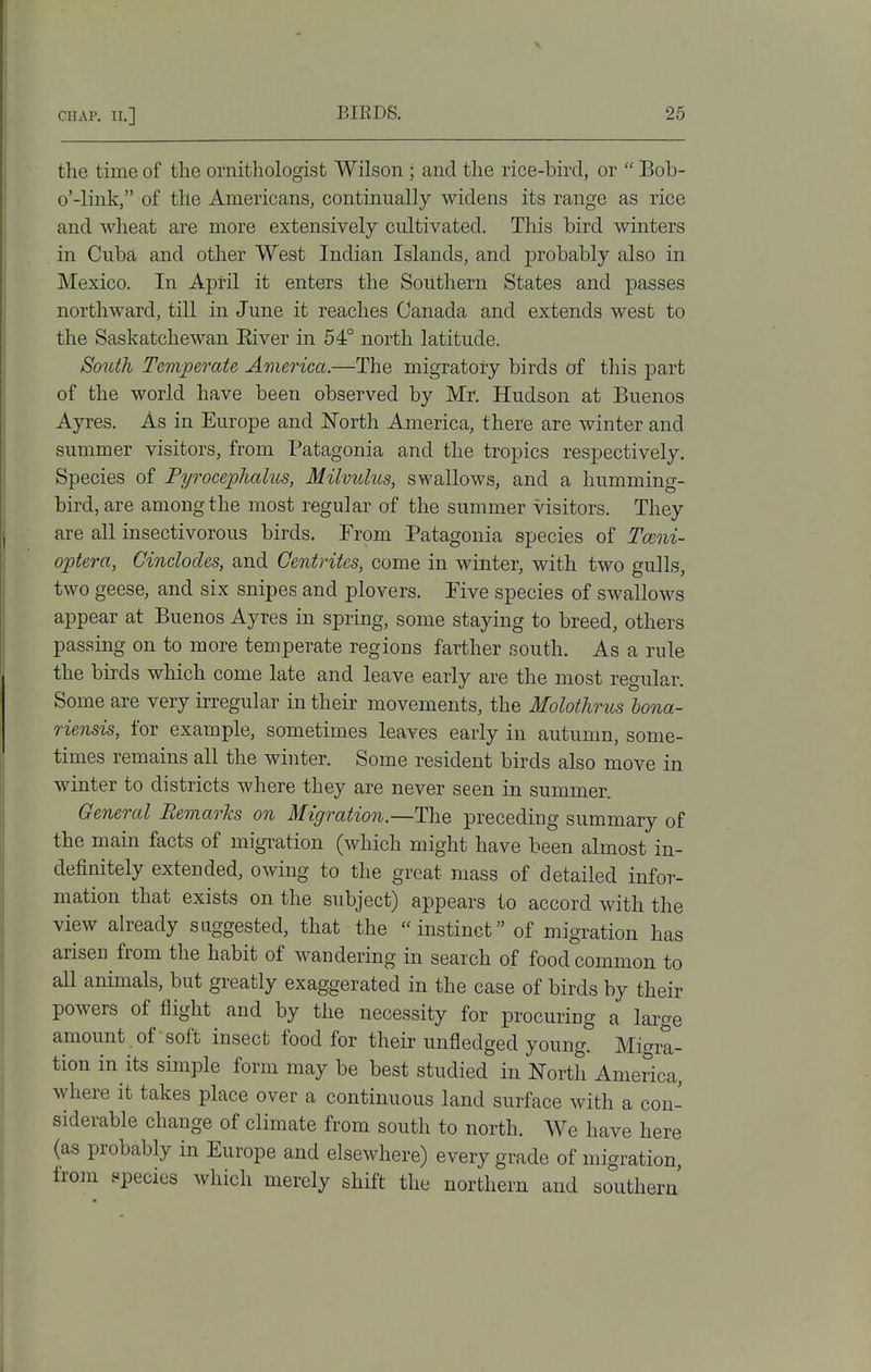 the time of the ornithologist Wilson ; and the rice-bird^ or  Bob- o'-link, of the Americans, continually widens its range as rice and wheat are more extensively cultivated. This bird winters . in Cuba and other West Indian Islands, and probably also in Mexico. In April it enters the Southern States and passes northward, till in June it reaches Canada and extends west to the Saskatchewan Eiver in 54° north latitude. South Temperate America,—The migratoiy birds of this part of the world have been observed by Mr. Hudson at Buenos Ayres. As in Europe and North America, there are winter and summer visitors, from Patagonia and the tropics respectively. Species of Pyrocephalus, Milvulus, swallows, and a humming- bird, are among the most regular of the summer visitors. They are all insectivorous birds. From Patagonia species of Ta^ni- optera, Ginclodes, and Centrites, come in winter, with two gulls, two geese, and six snipes and plovers. Five species of swallows appear at Buenos Ayres in spring, some staying to breed, others passing on to more temperate regions farther south. As a rule the birds which come late and leave early are the most regular. Some are very irregular in their movements, the Molothrics hona- riensis, for example, sometimes leaves early in autumn, some- times remains all the winter. Some resident birds also move in winter to districts where they are never seen in summer. General Bemarhs on Migration.—The preceding summary of the main facts of migration (which might have been almost in- definitely extended, owing to the great mass of detailed infor- mation that exists on the subject) appears to accord with the view already suggested, that the instinct of migration has arisen from the habit of wandering in search of food common to aU animals, but greatly exaggerated in the case of birds by their powers of flight and by the necessity for procuring a large amount of soft insect food for their unfledged young. Migra- tion in its simple form may be best studied in North America, where it takes place over a continuous land surface with a con- siderable change of climate from south to north. We have here (as probably in Europe and elsewhere) every grade of migration, from species which merely shift the northern and southern