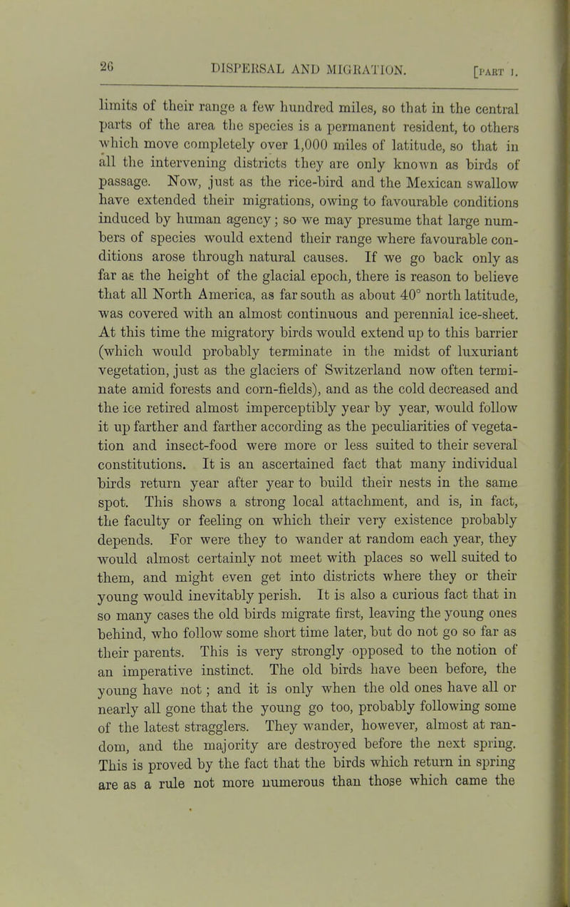 limits of their range a few hundred miles, so that in the central parts of the area the species is a permanent resident, to others which move completely over 1,000 miles of latitude, so that in all the intervening districts they are only known as birds of passage. Now, just as the rice-bird and the Mexican swallow have extended their migrations, owing to favourable conditions induced by human agency; so we may presume that large num- bers of species would extend their range where favourable con- ditions arose through natural causes. If we go back only as far aE the height of the glacial epoch, there is reason to believe that all North America, as far south as about 40° north latitude, ■was covered with an almost continuous and perennial ice-sheet. At this time the migratory birds would extend up to this barrier (which would probably terminate in the midst of luxuriant vegetation, just as the glaciers of Switzerland now often termi- nate amid forests and corn-fields), and as the cold decreased and the ice retired almost imperceptibly year by year, would follow it up farther and farther according as the peculiarities of vegeta- tion and insect-food were more or less suited to their several constitutions. It is an ascertained fact that many individual birds return year after year to build their nests in the same spot. This shows a strong local attachment, and is, in fact, the faculty or feeling on which their very existence probably depends. For were they to wander at random each year, they would jdmost certainly not meet with places so weU suited to them, and might even get into districts where they or their young would inevitably perish. It is also a curious fact that in so many cases the old birds migrate first, leaving the young ones behind, who follow some short time later, but do not go so far as their parents. This is very strongly opposed to the notion of an imperative instinct. The old birds have been before, the young have not; and it is only when the old ones have all or nearly all gone that the young go too, probably following some of the latest stragglers. They wander, however, almost at ran- dom, and the majority are destroyed before the next spring. This is proved by the fact that the birds which return in spring are as a rule not more numerous than those which came the
