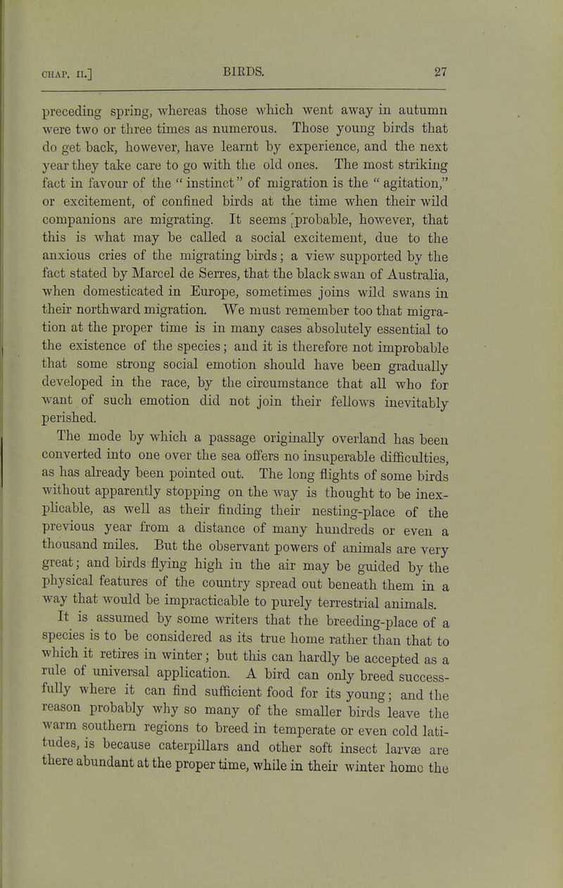 preceding spring, whereas those which went away in autumn were two or three times as numerous. Those young birds that do get back, however, have learnt by experience, and the next year they take care to go with the old ones. The most striking fact in favour of the  instinct of migration is the  agitation, or excitement, of confined birds at the time when their wild companions are migrating. It seems Improbable, however, that this is what may be called a social excitement, due to the anxious cries of the migrating birds; a view supported by the fact stated by Marcel de Serres, that the black swan of Australia, when domesticated in Europe, sometimes joins wild swans in their northward migration. We must remember too that migra- tion at the proper time is in many cases absolutely essential to the existence of the species; and it is therefore not improbable that some strong social emotion should have been gradually developed in the race, by the circumstance that all who for want of such emotion did not join their fellows inevitably perished. The mode by which a passage originally overland has been converted into one over the sea offers no insuperable difficulties, as has already been pointed out. The long flights of some birds without apparently stopping on the way is thought to be inex- plicable, as well as their finding their nesting-place of the previous year from a distance of many hundreds or even a thousand miles. But the observant powers of animals are very great; and birds flying high in the air may be guided by the physical features of the country spread out beneath them in a way that would be impracticable to purely terrestrial animals. It is assumed by some writers that the breeding-place of a species is to be considered as its true home rather than that to which it retires in winter; but this can hardly be accepted as a rule of universal application. A bird can only breed success- fully where it can find sufficient food for its young; and the reason probably why so many of the smaller birds leave the warm southern regions to breed in temperate or even cold lati- tudes, is because caterpillars and other soft insect larvse are there abundant at the proper time, while in their winter home the