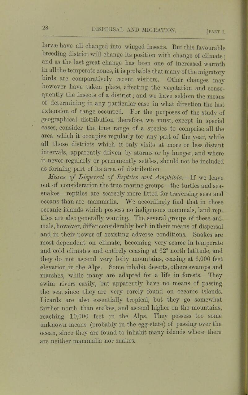 [part I. larvce have all changed into winged insects. But this favourable breeding district will change its position with change of climate; and as the last great change has been one of increased warmth in all the temperate zones, it is probable that many of the migratory birds are comparatively recent visitors. Other changes may however have taken place, affecting the vegetation and conse- quently the insects of a district; and we have seldom the means of determining in any particular case in what direction the last extension of range occurred. For the purposes of the study of geographical distribution therefore, we must, except in special cases, consider the true range of a species to comprise all the area which it occupies regularly for any part of the year, while all those districts which it only visits at more or less distant intervals, apparently driven by storms or by hunger, and where it never regularly or permanently settles, should not be included as forming part of its area of distribution; Means of Dispersal of Beptiles and Amphibia.—If we leave out of consideration the true marine groups—the turtles and sea- snakes—reptiles are scarcely more fitted for traversing seas and oceans than are mammalia. Ws accordingly find that in those oceanic islands w^hich possess no indigenous mammals, land rep- tiles are also generally wanting. The several groups of these ani- mals, however, differ considerably both in their means of dispersal and in their power of resisting adverse conditions. Snakes are most dependent on climate, becoming very scarce in temperate and cold climates and entirely ceasing at 62° north latitude, and they do not ascend very lofty mountains, ceasing at 6,000 feet elevation in the Alps. Some inhabit deserts, others swamps and marshes, while many are adapted for a life in forests. They swim rivers easily, but apparently'- have no means of passing the sea, since they are very rarely found on oceanic islands. Lizards are also essentially tropical, but they go somewhat farther north than snakes, and ascend higher on the mountains, reaching 10,000 feet in the Alps. They possess too some unknown means (probably in the egg-state) of passing over the ocean, since they are found to inhabit many islands where there are neither mammalia nor snakes.