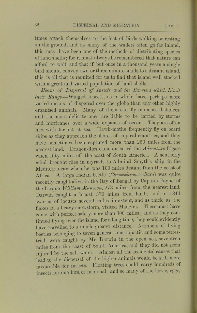 times attach themselves to the feet of birds walking or resting on the ground, and as many of the waders often go far inland, this may have been one of the methods of distributing species of land shells; for it must always be remembered that nature can afford to wait, and that if but once in a thousand years a single bird should convey two or three minute snails to a distant island, this is all that is required for us to find that island well stocked with a great and varied population of land shells. Means of Dispersal of Insects and the Barriers ivhich Limit their Range.—Winged insects, as a whole, have perhaps more varied meaus of dispersal over the globe than any other highly- organised animals. Many of them can fly immense distances, and the more delicate ones are liable to be carried by storms and hurricanes over a wide expanse of ocean. They are often met with far out at sea. Hawk-moths frequently fly on board ships as they approach the shores of tropical countries, and they have sometimes been captured more than 250 miles from the nearest land. Dragon-flies came on board the Adventure frigate when fifty miles off the coast of South America. A southerly wind brought flies in myriads to Admiral Smyth's ship in the Mediterranean when he was 100 miles distant from the coast of Africa. A large Indian beetle (Chrysochroa ocellata) was quite recently caught alive in the Bay of Bengal by Captain Payne of the barque William Mansoon, 273 miles from the nearest land. Darwin caught a locust 370 miles from land; and in 1844 swarms of locusts several miles in extent, and as thick as the flakes in a heavy snowstorm, visited Madeira. These must have come with perfect safety more than 300 miles ; and as they con- tinued flying over the island for a long time, they could evidently have travelled to a much greater distance, Numbers of living beetles belonging to seven genera, some aquatic and some terres- trial, were caught by Mr. Darwin in the open sea, seventeen miles from the coast of South America, and they did not seem injured by the salt water. Almost all the accidental causes that lead to the dispersal of the higher animals would be stdl more favourable for insects. Floating trees could cany hundreds of insects for one bird or mammal; and so many of the larvre, eggs.
