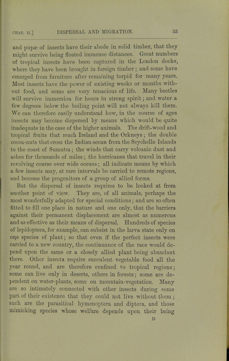 and pupae of insects have tlieir abode in solid timber, that they miirht survive being floated immense distances. Great numbers of tropical insects have been captured in the London docks, where they have been brought in foreign timber; and some have emerged from furniture after remaining torpid for many years. Most insects have the power of existing weeks or months with- out food, and some are very tenacious of life. Many beetles will survive immersion for hours in strong spirit; and water a few degrees below the boiling point will not always kill them. We can therefore easily understand how, in the course of ages insects may become dispersed by means which would be quite inadequate in the case of the higher animals. The drift-wood and tropical fruits that reach Ireland and the Orkneys; the double cocoa-nuts that cross the Indian ocean from the Seychelle Islands to the coast of Sumatra; the winds that carry volcanic dust and ashes for thousands of miles ; the hurricanes that travel in their revolving course over wide oceans; all indicate means by which a few insects may, at rare intervals be carried to remote regions, and become the progenitors of a group of allied forms. But the dispersal of insects requires to be looked at from another point of view. They are, of all animals, perhaps the most wonderfully adapted for special conditions; and are so often fitted to fill one place in nature and one only, that the barriers against their permanent displacement are almost as numerous and as effective as their means of dispersal. Hundreds of species of lepidoptera, for example, can subsist in the larva state only on one species of plant; so that even if the perfect insects were carried to a new country, the continuance of the race would de- pend upon the same or a closely allied plant being abundant there. Other insects require succulent vegetable food all the year round, and are therefore confined to tropical regions; some can live only in deserts, others in forests; some are de- pendent on water-plants, some on mountain-vegetation. Many are so intimately connected with other insects during some part of their existence that they could not live without them ; such are the parasitical hymenoptera and diptera, and those mimicking species whose welfare depends upon their being D