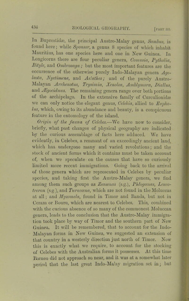 430 [I'Ait'J' ni. In Buprestidie, tlie principal Austro-Malay genus, Samhus, is found here; while Sponsor, a genus 8 species of which inhabit Mauritius, has one species here and one in New Guinea, In Longicorns there are four peculiar genera, Comusia, Pytholia, Bityle, and Omhrosaga; but the most important features are the occurrence of the otherwise purely Indo-Malayan genera Aye- lasta, Nyctimene, and As'athes; and of the purely Austro-- Malayan Arrhenotus, Trysimia, Xenolea, AmUymora, Liallus, and jEgocidnus. The remaining genera range over both portions of the archipelago. In the extensive family of Curculionidse we can only notice the elegant genus, Celehia, allied to UiqjJw- lus, wdiich, owing to its abundance and beauty, is a conspicuous feature in the entomology of the island, Onr/in of the fauna of Celebes.—We have now to consider, briefly, what past changes of physical geography are indicated by the curious assemblage of facts here adduced. We have evidently, in Celebes, a remnant of an exceedingly ancient land, which has undergone many and varied revolutions; and the stock of ancient forms which it contains must be taken accouut of, when we speculate on the causes that have so curiously limited more recent immigrations. Going back to the arrival of those genera which are represented in Celebes by peculiar species, and taking first the Austro-Malay genera, we find among them such groups as Zonmias (s.g.), Phlogcenas, Lcuco- treron (s.g), and Turacoena, which are not found in the Moluccas at all; and Myzomela, found in Timor and Banda, but not in Cerani or Bourn, which are nearest to Celebes. This, combined with the curious absence of so many of the commonest Moluccan genera, leads to the conclusion that the Austro-Malay immigra- tion took place by way of Timor and the soutliern part of New Guinea. It will be remembered, that to account for the Indo- Malayan forms in New Guinea, we suggested an extension of that country in a westerly direction just north of Timor. Now this is exactly what Ave require, to account for the stocking of Celebes with the Australian forms it possesses. At this time Borneo did not approach so near, and it was at a somewhat later period that the last great Indo-Malay migration set in; but