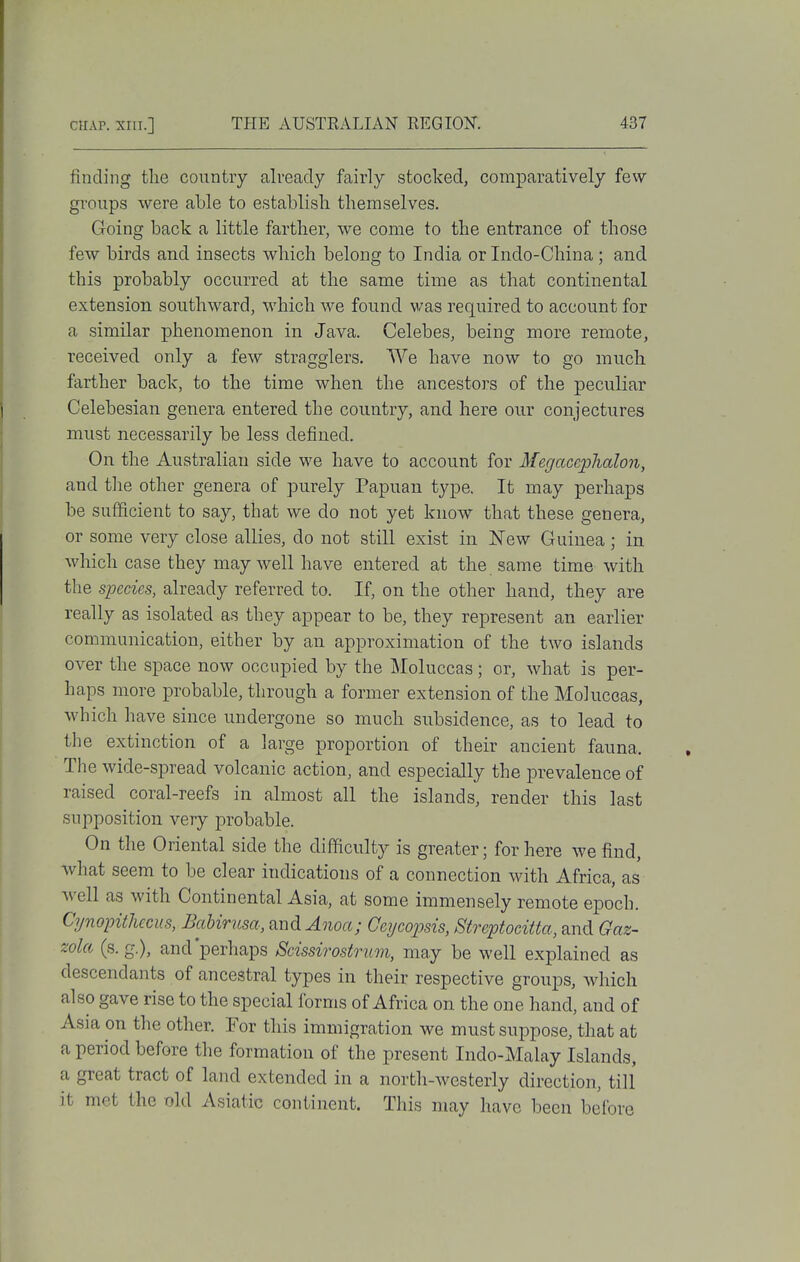 finding the country already fairly stocked, comparatively few groups were able to establish themselves. Going back a little farther, we come to the entrance of those few birds and insects which belong to India or Indo-China; and this probably occurred at the same time as that continental extension southward, which we found was required to account for a similar phenomenon in Java. Celebes, being more remote, received only a few stragglers. We have now to go much farther back, to the time when the ancestors of the peculiar Celebesian genera entered the country, and here our conjectures must necessarily be less defined. On the Australian side we have to account for Megaccphalon, and tlie other genera of purely Papuan type. It may perhaps be sufficient to say, that we do not yet know that these genera, or some very close allies, do not still exist in New Guinea; in which case they may well have entered at the same time with the species, already referred to. If, on the other hand, they are really as isolated as they appear to be, they represent an earlier communication, either by an approximation of the two islands over the space now occupied by the Moluccas; or, what is per- haps more probable, through a former extension of the Moluccas, which have since undergone so much subsidence, as to lead to the extinction of a large proportion of their ancient fauna. The wide-spread volcanic action, and especially the prevalence of raised coral-reefs in almost all the islands, render this last supposition very probable. On the Oriental side the difficulty is greater; for here we find, what seem to be clear indications of a connection with Africa, as well as with Continental Asia, at some immensely remote epoch. Cynopithecus, Bahirusa, and^uoa; Geycopsis, Streptoeitta, and Gaz- wla (s. g.), and'perhaps Scissirostrum, may be well explained as descendants of ancestral types in their respective groups, which also gave rise to the special forms of Africa on the one hand, and of Asia on the other. For this immigration we must suppose, that at a period before the formation of the present Indo-Malay Islands, a great tract of land extended in a north-westerly direction, till it met the old Asiatic continent. This may have been before