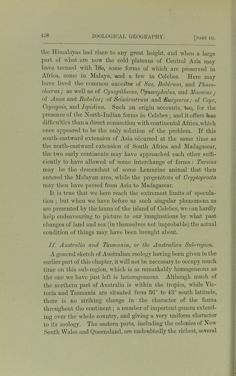 the Himalayas had risen to any great height, and when a large part of what are now the cold plateaus of Central Asia may have teemed witli life, some forms of which are preserved in x\frica, some in Malaya, and a few in Celebes. Here may have lived the common ancestor of Siis, Bahirusa, and Phaco- chcerus; as well as of Cynopithecus, Cynocephalus, and Macacus ; of Anoa and Bubalus; of Scissirostrum and Euryceros; of Ceyx, Ceycopsis, and Ispiclina. Such an origin accounts, too, for the presence of the North-Indian forms in Celebes ; and it offers less difficulties than a direct connection with continental Africa, which once appeared to be the only solution of the problem. If this south-eastward extension of Asia occurred at the same time as the north-eastward extension of South Africa and Madasrascar, the two early continents may have approached each other suffi- ciently to have allowed of some interchange of forms: Tarsius may be the descendant of some Lemurine animal that then entered the Malayan area, while the progenitors of Crypioprocta may then have passed from Asia to Madagascar. It is tfue that we here reach the extremest limits of specula- tion ; but when we have before us such singular phenomena as are presented by the fauna of the island of Celebes, we can hardly help endeavouring to picture to our imaginations by what past changes of land and sea (in themselves not improbable) the actual condition of things may have been brought about. //. Australia aiid Tasmania, or the Australian Sub-region, A general sketch of Australian zoology having been given in the earlier part of this chapter, it will not be necessary to occupy much time on this sub-region, which is as remarkably homogeneous as the one we have just left is heterogeneous. Although much of the northern part of Australia is within the tropics, while Vic- toria and Tasmania are situated from 36° to 43° south latitude, there is no striking change in the character of the fauna throughout the continent; a number of important genera extend- ing over the whole country, and giving a very uniform character to its zoology. The eastern parts, including the colonies of New South Wales and Queensland, are undoubtedly the richest, several