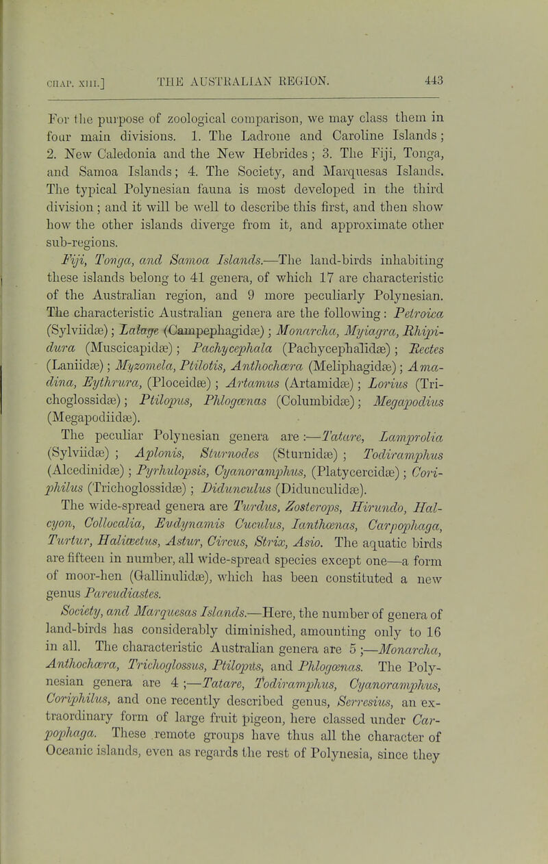 For the purpose of zoological comparison, we may class them in four main divisions. 1. The Ladroue and Caroline Islands; 2. New Caledonia and the New Hebrides; 3. The Fiji, Tonga, and Samoa Islands; 4. The Society, and Marquesas Islands. The typical Polynesian fauna is most developed in the third division; and it will be well to describe this first, and then show how the other islands diverge from it, and approximate other sub-regions. Fiji, Tonga, and Samoa Islands.—The land-birds inhabiting these islands belong to 41 genera, of which 17 are characteristic of the Australian region, and 9 more peculiarly Polynesian. The characteristic Australian genera are the following : Peiroica (Sylviidse); Lalage (Campepliagidee); Monarclia, Myiagra, Rhipi- dura (Muscicapidse); Pachycephala (Pacbycepbalidae); Pectes (Laniidae); Myzomela, Ptilotis, Antliochmra (Meliphagidte) ; Ama- dina, Eythrura, (Ploceidee); Artatims (Artamidte); Lorius (Tri- choglossidse); Ptilopus, Phlogcmas (Columbidae); Megajpodius (Megapodiidse). The peculiar Polynesian genera are :—Tatare, Lamprolia (Sylviidse) ; Aplonis, Slurnodes (Sturnidte) ; Todiram/phus (Alcedinidae) ; Pyrhulopsis, Cyano7^amphus, (Platycercidas); Oori- philus (Trichoglossidae); Didunculus (Didunculidse). The wide-spread genera are Turdus, Zosterops, Hirundo, Hal- cyon, Collucalia, Eudynamis Cuculus, lanthamas, Carpophaga, Turhir, Ealimetus, Astur, Circus, Strix, Asio. The aquatic birds are fifteen in number, all wide-spread species except one—a form of moor-hen (Gallinulidie), which has been constituted a new genus Pareudiastes. Society, and Marquesas Islands.—Here, the number of genera of land-birds has considerably diminished, amounting only to 16 in all. The characteristic Australian genera are 5 ;—Monarcha, Anthochmra, Trichoglossus, Ptilopiis, and Phlogo&nas. The Poly- nesian genera are 4 ;—Tatare, fodiramphus, Cyanoramphtis, CoripMlus, and one recently described genus, Serresius, an ex- traordinary form of large fruit pigeon, here classed under Car- pophaga. These remote groups have thus all the character of Oceanic islands, even as regards the rest of Polynesia, since they