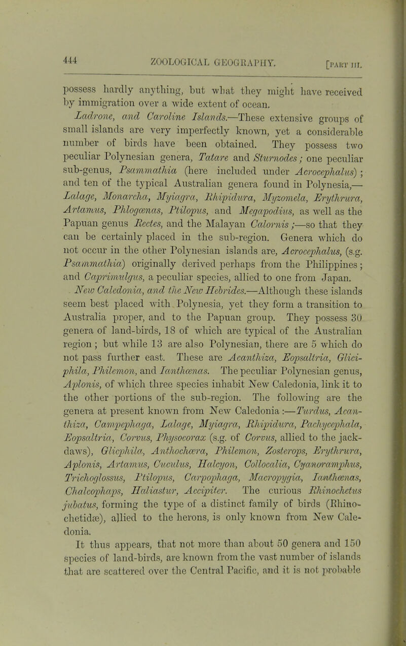 [I'AUT III. possess hardly anything, but what they might liave received by immigration over a wide extent of ocean. Zadrone, and Caroline Islands—These extensive groups of small islands are very imperfectly known, yet a considerable number of birds have been obtained. They possess two peculiar Polynesian genera, Tatare and Sturnodes; one peculiar sub-genus, Psammathia (here included under Acrocephalus) ; and ten of the typical Australian genera found in Polynesia,— Lalage, Monarcha, Myiagra, Bhipidura, Myzomela, Erythrura, Artamus, Phlogo&nas, Ptilopus, and Megapodius, as well as the Papuan genus Pedes, and the Malayan Calornis;—so that they can be certainly placed in the sub-region. Genera which do not occur in the other Polynesian islands are, Acrocephalus, (s.g. Psammathia) originally derived perhaps from the Philippines; and Capriimdgus, a peculiar species, allied to one from Japan, . New Caledonia, and the Neiu Hebrides.—Although these islands seem best placed with Polynesia, yet they form a transition to Australia proper, and to the Papuan group. They possess 3U genera of land-birds, 18 of which are typical of the Australian region ; but while 13 are also Polynesian, there are 5 which do not pass further east. These are Acanthiza, Eopsaliria, Glici- phila, Philemon, and lanthcenas. The peculiar Polynesian genus, Aplonis, of which three species inhabit New Caledonia, link it to the other portions of the sub-region. The following are the genera at present known from New Caledonia:—Tiirdus, Acan- thiza, Campephaga, Lalage, Myiagra, Rhipidiira, Pachycephala, Eopsaltria, Corvus, Physocorax (s.g. of Corvus, allied to the jack- daws), Glicphila, Anthocha'ra, Philemon, Zosterops, Erythrura, Aplonis, Artamus, Cucidus, Halcyon, Collocalia, Cyanoramphus, Trichoglossus, Ptilojnis, Carpophaga, Macropygia, IctivfJiceiias, Chalcophaps, Haliastur, Accipiter. The curious Rhinochetus Juhatus, forming the type of a distinct family of birds (Ehino- chetidas), allied to the herons, is only known from New Cale- donia. It thus appears, that not more than about 50 genera and 150 species of land-birds, are known from the vast number of islands that are scattered over the Central Pacific, and it is not probable