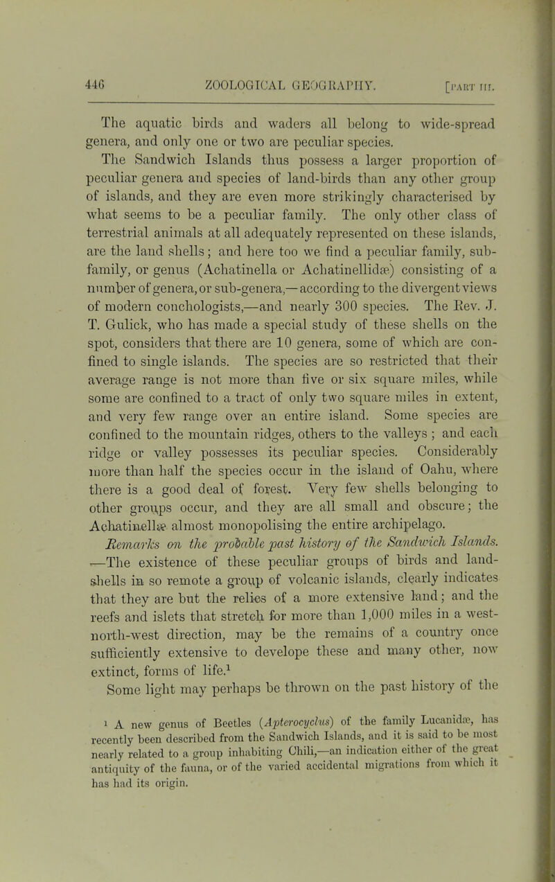 The aquatic birds and waders all belong to wide-spread genera, and only one or two are peculiar species. The Sandwich Islands thus jjossess a larger proportion of peculiar genera and species of land-birds than any other group of islands, and they are even more strikingly characterised by what seems to be a peculiar family. The only other class of terrestrial animals at all adequately represented on these islands, are the land shells; and here too we find a peculiar family, sub- family, or genus (Achatinella or Achatinellidte) consisting of a number of genera, or sub-genera,— according to the divergent views of modern conchologists,—and nearly 300 species. The Eev. J. T. Gulick, who has made a special study of these shells on the spot, considers that there are 10 genera, some of which are con- fined to single islands. The species are so restricted that their average range is not more than five or six square miles, while some are confined to a tract of only two square miles in extent, and very few range over an entire island. Some species are confined to the mountain ridges, others to the valleys ; and each ridge or valley possesses its peculiar species. Considerably more than half the species occur in the island of Oahu, where there is a good deal of forest. Vexy few shells belonging to other groii,ps occur, and they are all small and obscure; the AchatinelliTe almost monopolising the entire archipelago. Remarks mi the provable past history of the Sandwich Islands. ^The existence of these peculiar groups of birds and land- shells in so remote a group of volcanic islands, clearly indicates that they are but the relics of a more extensive laud; and the reefs and islets that stretch for more than 1,000 miles in a west- north-west direction, may be the remains of a country once sufficiently extensive to develope these and many other, now extinct, forms of life.^ Some light may perhaps be thrown on the past history of the 1 A new genus of Beetles {Apterocyclus) of the family Lucanidoe, has recently been described from the Sandwich Islands, and it is said to be most nearly related to a group inhabiting ChiU,—an indication either of the great antiquity of the fauna, or of the varied accidental migrations from which it has had its origin.