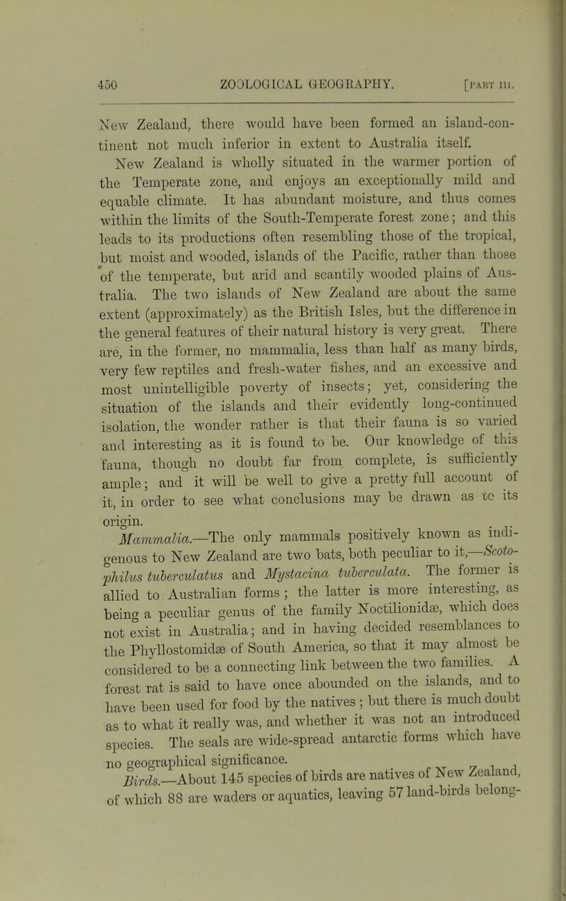New Zealand, there would have been formed an island-con- tinent not much inferior in extent to Australia itself. New Zealand is wholly situated in the warmer portion of the Temperate zone, and enjoys an exceptionally mild and equable climate. It has abundant moisture, and thus comes within the limits of the South-Temperate forest zone; and this leads to its productions often resembling those of the tropical, but moist and wooded, islands of the Pacific, rather than those of the temperate, but arid and scantily wooded plains of Aus- tralia. The two islands of New Zealand are about the same extent (approximately) as the British Isles, but the difference in the general features of their natural history is very great. There are, in the former, no mammalia, less than haK as many birds, very few reptiles and fresh-water fishes, and an excessive and most unintelligible poverty of insects; yet, considering the situation of the islands and their evidently long-continued isolation, the wonder rather is that their fauna is so varied and interesting as it is found to be. Our knowledge of this fauna, though no doubt far from complete, is sufficiently ample; and it will be well to give a pretty fuU account of it, in order to see what conclusions may be drawn as ic its origin Mammalia.—The only mammals positively known as indi- genous to New Zealand are two bats, both peculiar to it—Scoto- pJiilus tuberculatus and Mystadna tuherculata. The former is allied to Australian forms ; the latter is more interesting, as being a peculiar genus of the family Noctilionidae, which does not exist in Australia; and in having decided resemblances to the Phyllostomidffi of South America, so that it may almost be considered to be a connecting link between the two families. A forest rat is said to have once abounded on the islands, and to have been used for food by the natives ; but there is much doubt as to what it really was, and whether it was not an introduced species. The seals are wide-spread antarctic forms which have no geographical significance. rr t a Birds —About 145 species of birds are natives of New Zealand, of which 88 are waders or aquatics, leaving 57 land-birds belong-