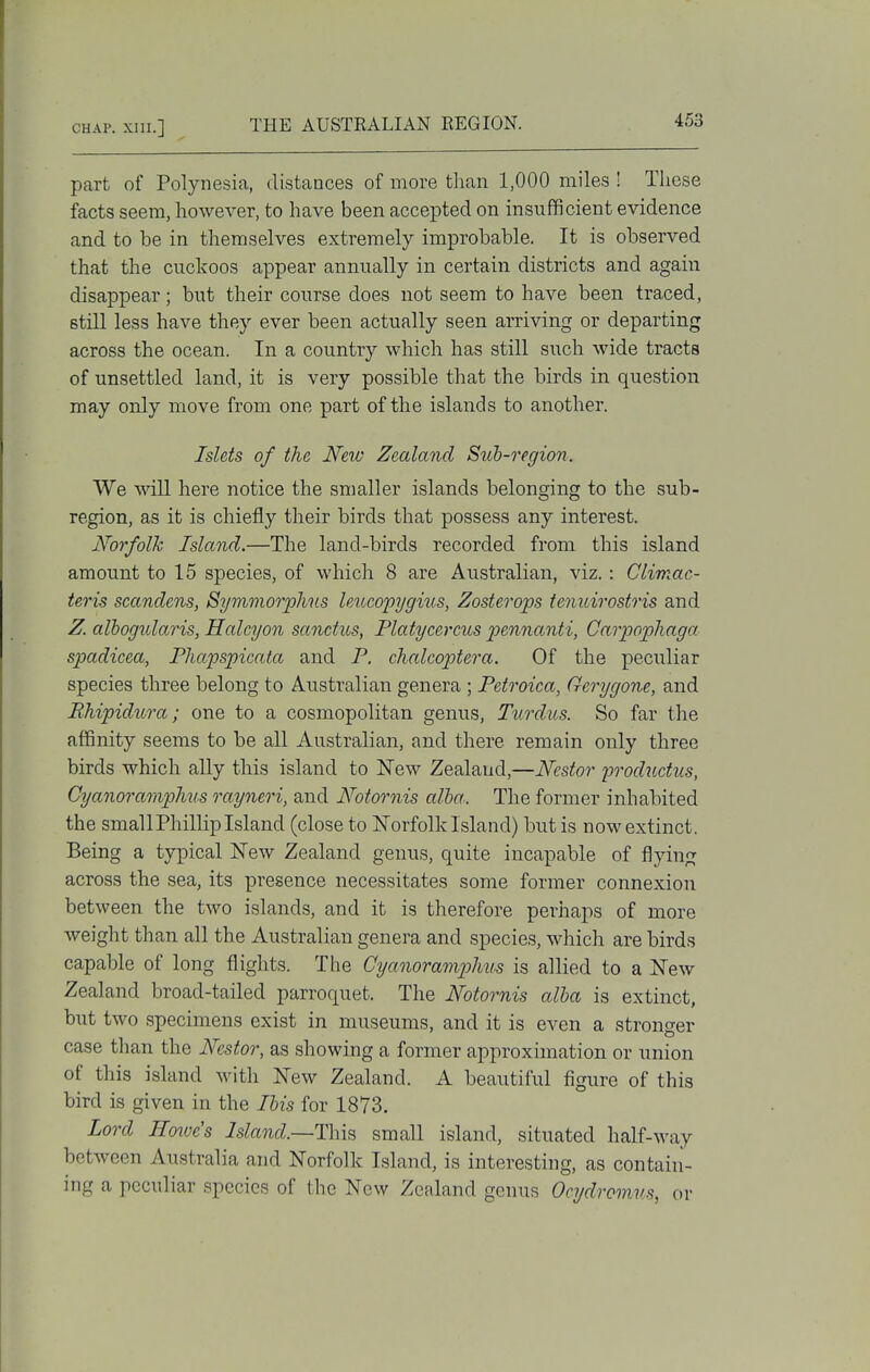 part of Polynesia, distances of more than 1,000 miles ! These facts seem, however, to have been accepted on insufficient evidence and to be in themselves extremely improbable. It is observed that the cuckoos appear annually in certain districts and again disappear; but their course does not seem to have been traced, still less have they ever been actually seen arriving or departing across the ocean. In a country which has still such wide tracts of unsettled land, it is very possible that the birds in question may only move from one part of the islands to another. Islets of the New Zealand Suh-region. We will here notice the smaller islands belonging to the sub- region, as it is chiefly their birds that possess any interest. Norfolk Island.—The land-birds recorded from this island amount to 15 species, of which 8 are Australian, viz. : Climac- teris scandens, Symmorplius leucopygius, Zosterops tenuirostris and Z. alhogularis, Halcyon sanctus, Platycercus pennanti, Garpophaga spadicea, Fhapspicata and F. chalcoptera. Of the peculiar species three belong to Australian genera ; Petroica, G-crygone, and Bhipidura; one to a cosmopolitan genus, Turdus. So far the afSnity seems to be all Australian, and there remain only three birds which ally this island to New Zealand,—Nestor productus, Cyanoramphus rayneri, and Notor^iis alha. The former inhabited the small Phillip Island (close to ISTorfolk Island) but is now extinct. Being a typical New Zealand genus, quite incapable of flying across the sea, its presence necessitates some former connexion between the two islands, and it is therefore perhaps of more weight than all the Australian genera and species, which are birds capable of long flights. The Cyanoramp)hus is allied to a New Zealand broad-tailed parroquet. The Notornis alha is extinct, but two specimens exist in museums, and it is even a stronger case than the Nestor, as showing a former approximation or union of this island with New Zealand. A beautiful figure of this bird is given in the His for 1873. Lord Hoove's Island.~T\\\Q small island, situated half-M-ay between Australia and Norfolk Island, is interesting, as contain- ing a peculiar species of the New Zealand genus Ocydromns, or