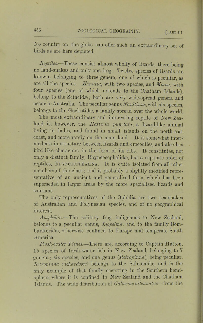 ZOOLOGICAL GEOGRAPHY. [pakt hi No country on the globe can offer such an extraordinary set of birds as are here depicted. Reptiles.—These consist almost wholly of lizards, there being no land-snakes and only one frog. Twelve species of lizards are known, belonging to three genera, one of which is peculiar, as are all the species. Hinulia, with two species, and Mocoa, with four species (one of which extends to the Chatham Islands), belong to the Scincidee; both are very wide-spread genera and occur iu Australia. The peculiar genus Naultinus, with six species, belongs to the Geckotidse, a family spread over the whole world. The most extraordinary and interesting reptile of New Zea- land is, however, the Hattcria punctata, a lizard-like animal living in holes, and found in small islands on the north-east coast, and more rarely on the main land. It is somewhat inter- mediate in structure betw^een lizards and crocodiles, and also has bird-like characters in the form of its ribs. It constitutes, not only a distinct family, Pihyncocephalidse, but a separate order of reptiles, Ehyncocephalina. It is quite isolated from all other members of the class; and is j)robably a slightly modified repre- sentative of an ancient and generalised form, which has been superseded in larger areas by the more specialized lizards and saurians. The only representatives of the Ophidia are two sea-snakes of Australian and Polynesian species, and of no geographical interest. Amphibia..—The solitary frog indigenous to New Zealand, belongs to a peculiar genus, Liopelma, and to the family Bom- buratoridte, otherwise confined to Europe and temperate South America. Fresh-ivater Fishes.—There are, according to Captain Hutton, 15 species of fresh-water fish in New Zealand, belonging to 7 genera; six sj)ecies, and one genus {Retrop>inna), being peculiar. Reiropinna richardsoni belongs to the Salmonidre, and is the only example of that family occurring in the Southern hemi- sphere, where it is confined to New Zealand and the Chatham Islands. The wide distribution of GaJaxias allcnuatiis—from the