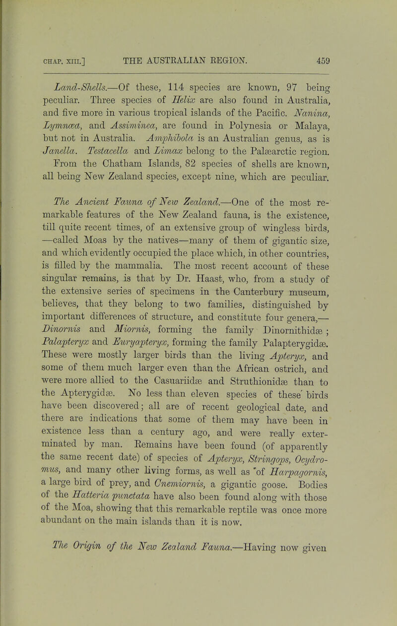 Land-Shells.—Of these, 114 species are known, 97 being peculiar. Three species of Helix are also found in Australia, and five more in various tropical islands of the Pacific. Nanina, Lymncea, and Assiminea, are found in Polynesia or Malaya, but not in Australia. Amphihola is an Australian genus, as is Janella. Testacella and Limax belong to the Palsearctic region. Prom the Chatham Islands, 82 species of shells are known, all being New Zealand species, except nine, which are peculiar. The Ancient FoMna of New Zealand.—One of the most re- markable features of the New Zealand fauna, is the existence, till quite recent times, of an extensive group of wingless birds, —called Moas by the natives—many of them of gigantic size, and which evidently occupied the place which, in other countries, is filled by the mammalia. The most recent account of these singular remains, is that by Dr. Haast, who, from a study of the extensive series of specimens in the Canterbury museum, believes, that they belong to two families, distinguished by important differences of structure, and constitute four genera,— Dinornis and Miornis, forming the family Dhiornithidse ; Palapteryx and Euryapteryx, forming the family Palapterygidee. These were mostly larger birds than the living Apteryx, and some of them much larger even than the African ostrich, and were more aUied to the Casuariidse and Struthionidee than to the Apterygidse. No less than eleven species of these' birds have been discovered; all are of recent geological date, and there are indications that some of them may have been in existence less than a century ago, and were really exter- minated by man. Eemains have been found (of apparently the same recent date) of species of Apteryx, Btringops, Ocydro- mus, and many other living forms, as well as 'of Harpagornis, a large bird of prey, and Gnemiornis, a gigantic goose. Bodies of the Hatteria 'punctata have also been found along with those of the Moa, showing that this remarkable reptile was once more abundant on the main islands than it is now. Tlu Origin of the New Zealand Fauna.—Having now given