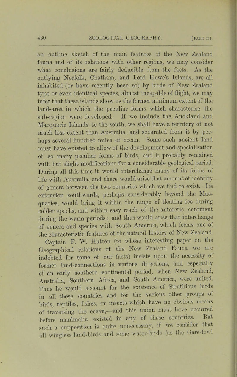 an outline sketch of tlie main features of the New Zeahand fauna and of its relations with other regions, we may consider what conclusions are fairly deducible from the facts. As the outlying Norfolk, Chatham, and Lord Howe's Islands, are all inhabited (or have recently been so) by birds of New Zealand type or even identical species, almost incapable of flight, we may infer that these islands show us the former minimum extent of the land-area m which the peculiar forms which characterise the sub-region were developed. If we include the Auckland and Macquarie Islands to the south, we shall have a territory of not much less extent than Australia, and separated from it by per- haps several hundred miles of ocean. Some such ancient land must have existed to allow of the development and specialization of so many peculiar forms of birds, and it probably remained with but slight modifications for a considerable geological period. During all this time it would interchange many of its forms of life with Australia, and there w^ould arise that amount of identity of genera between the two countries which we find to exist. Its extension southwards, perhaps considerably beyond the Mac- quaries, would bring it within the range of floating ice during colder epochs, and within easy reach of the antarctic continent during the warm periods ; and thus would arise that interchange of genera and species with South America, which forms one of the characteristic features of the natural history of New Zealand. Captain F. W. Hutton (to whose interesting paper on the Geographical relations of the New Zealand Fauna we are indebted for some of our facts) insists upon the necessity of former land-connections in various directions, and especially of an early southern continental period, when New Zealand, Australia, Southern Africa, and South America, were united. Thus he would account for the existence of Struthious birds in all these countries, and for the various other groups of birds, reptiles, fishes, or insects which have no obvious means of traversing the ocean,—and this union must have occurred before mammalia existed in any of these countries. But such a supposition is quite unnecessary, if wc considw that all wingless land-birds and some water-birds (as the Garc-fowl