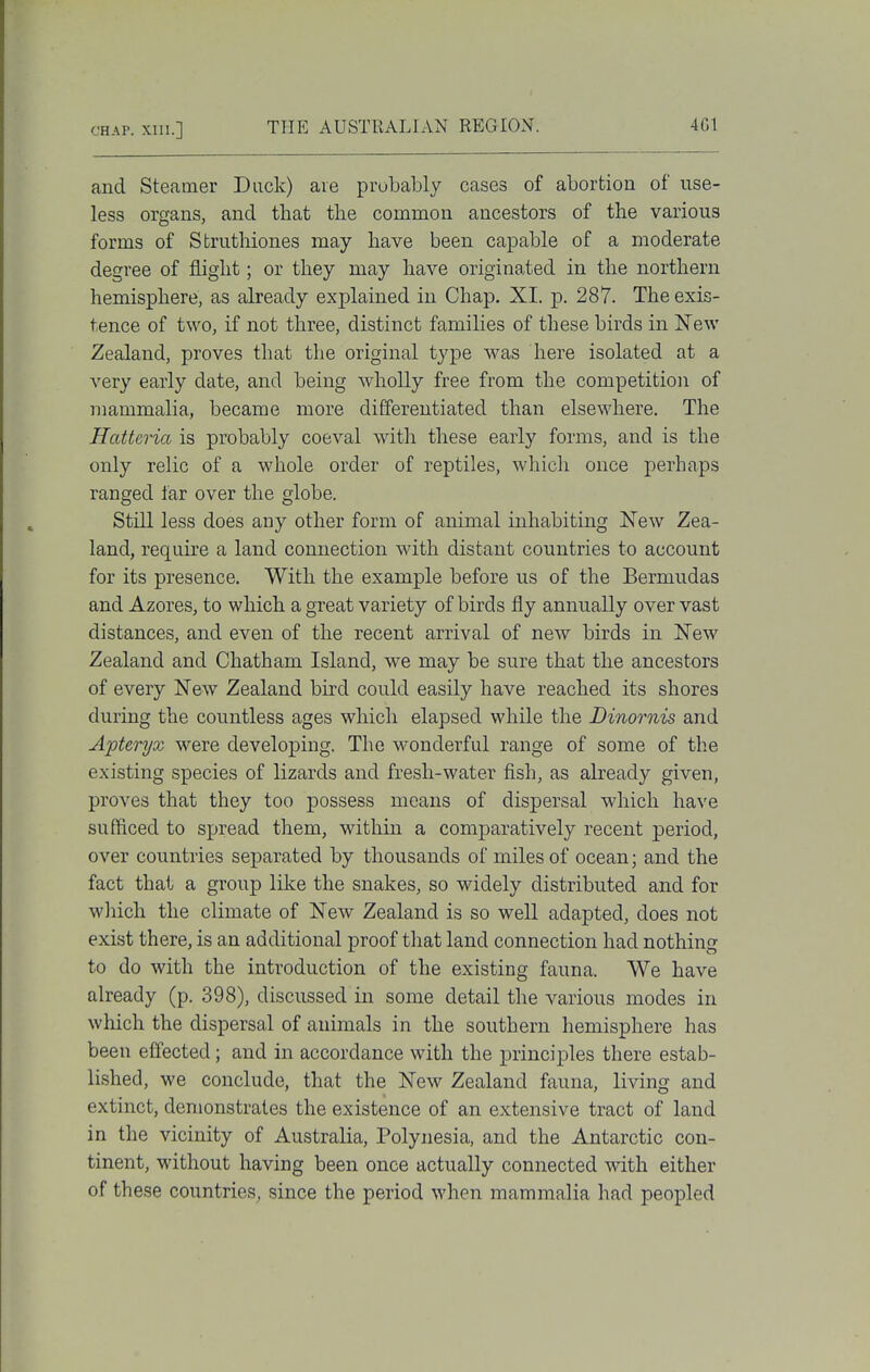 and Steamer Duck) are probably cases of abortion of use- less organs, and that the common ancestors of the various forms of Struthiones may have been capable of a moderate degree of flight; or they may have originated in the northern hemisphere, as already explained in Chap. XI. p. 287. The exis- tence of two, if not three, distinct families of these birds in New Zealand, proves that tlie original type was here isolated at a very early date, and being wholly free from the competition of mammalia, became more differentiated than elsewhere. The Hatteria is probably coeval with these early forms, and is the only relic of a whole order of reptiles, which once perhaps ranged far over the globe. Still less does any other form of animal inhabiting New Zea- land, require a land connection with distant countries to account for its presence. With the example before us of the Bermudas and Azores, to which a great variety of birds fly annually over vast distances, and even of the recent arrival of new birds in New Zealand and Chatham Island, we may be sure that the ancestors of every New Zealand bird could easily have reached its shores during the countless ages which elapsed while the Dinornis and Apteryx were developing. The wonderful range of some of the existing species of lizards and fresh-water fish, as already given, proves that they too possess means of dispersal which have sufficed to spread them, within a comparatively recent period, over countries sej^arated by thousands of miles of ocean; and the fact that a group like the snakes, so widely distributed and for which the climate of New Zealand is so well adapted, does not exist there, is an additional proof that land connection had nothing to do with the introduction of the existing fauna. We have already (p. 398), discussed in some detail the various modes in which the dispersal of animals in the southern hemisphere has been effected; and in accordance with the principles there estab- lished, we conclude, that the New Zealand fauna, living and extinct, demonstrates the existence of an extensive tract of land in the vicinity of Australia, Polynesia, and the Antarctic con- tinent, without having been once actually connected with either of these countries, since the period when mammalia had peopled