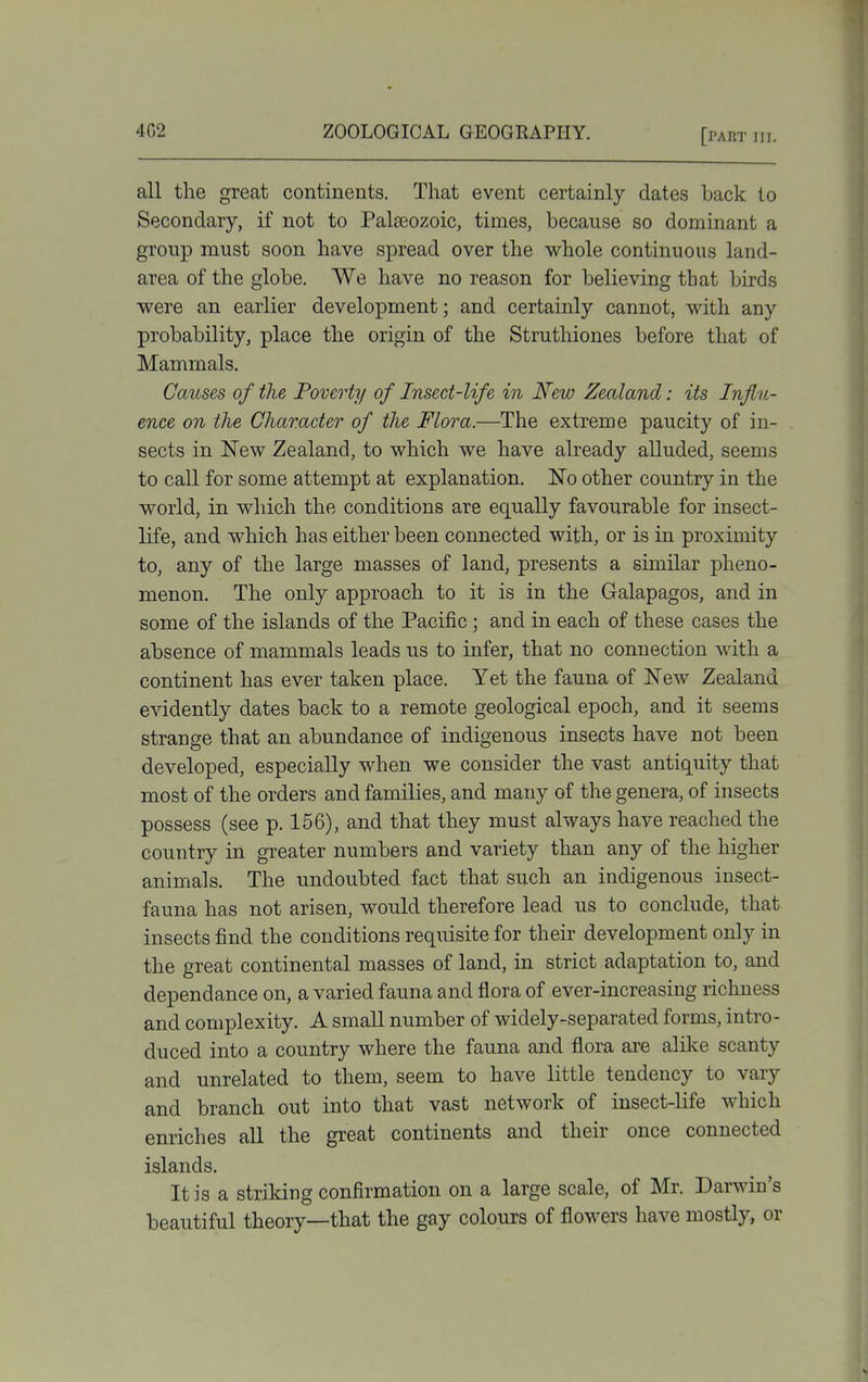 all the great continents. That event certainly dates back to Secondary, if not to Palteozoic, times, because so dominant a group must soon have spread over the whole continuous land- area of the globe. We have no reason for believing that birds were an earlier development; and certainly cannot, with any probability, place the origin of the Struthiones before that of Mammals, Causes of the Poverty of Insect-life in New Zealand: its Influ- ence on the Character of the Flora.—The extreme paucity of in- sects in New Zealand, to which we have already alluded, seems to call for some attempt at explanation. No other country in the world, in which the conditions are equally favourable for insect- life, and which has either been connected with, or is in proximity to, any of the large masses of land, presents a similar pheno- menon. The only approach to it is in the Galapagos, and in some of the islands of the Pacific; and in each of these cases the absence of mammals leads us to infer, that no connection with a continent has ever taken place. Yet the fauna of New Zealand evidently dates back to a remote geological epoch, and it seems strange that an abundance of indigenous insects have not been developed, especially when we consider the vast antiquity that most of the orders and families, and many of the genera, of insects possess (see p. 156), and that they must always have reached the country in greater numbers and variety than any of the higher animals. The undoubted fact that such an indigenous insect- fauna has not arisen, would therefore lead us to conclude, that insects find the conditions requisite for their development only in the great continental masses of land, in strict adaptation to, and dependance on, a varied fauna and flora of ever-increasing richness and complexity. A small number of widely-separated forms, intro- duced into a country where the fauna and flora are alike scanty and unrelated to them, seem to have little tendency to vary and branch out into that vast network of insect-life which enriches all the great continents and their once connected islands. It is a striking confirmation on a large scale, of Mr. Darwin's beautiful theory—that the gay colours of flowers have mostly, or