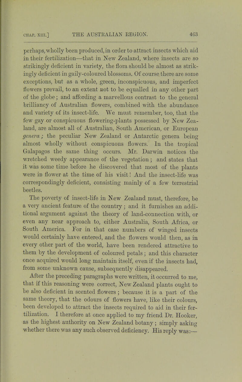perhaps, wholly been produced, in order to attract insects which aid in their fertilization—that in New Zealand, where insects are so strikingly deficient in variety, the flora should be almost as strik- ingly deficient in gaily-coloured blossoms. Of course there are some exceptions, but as a whole, green, inconspicuous, and imperfect flowers prevail, to an extent not to be equalled in any other part of the globe; and affording a marvellous contrast to the general brilliancy of Australian flowers, combined with the abundance and variety of its insect-life. We must remember, too, that the few gay or conspicuous flowering-plants possessed by New Zea- land, are almost all of Australian, South American, or European genera; the peculiar New Zealand or Antarctic genera being almost wholly without conspicuous flowers. In the tropical Galapagos the same thing occurs. Mr. Darwin notices the wretched weedy appearance of the vegetation; and states that it was some time before he discovered that most of the plants were in flower at the time of his visit! And the insect-life was correspondingly deficient, consisting mainly of a few terrestrial beetles. The poverty of insect-life in New Zealand must, therefore, be a very ancient feature of the country ; and it furnishes an addi- tional argument against the theory of land-connection with, or even any near approach to, either Australia, South Africa, or South America. For in that case numbers of winged insects would certainly have entered, and the flowers would then, as in every other part of the world, have been rendered attractive to them by the development of coloured petals ; and this character once acquired would long maintain itself, even if the insects had, from some unknown cause, subsequently disappeared. After the preceding paragraphs were written, it occurred to me, that if this reasoning were correct, New Zealand plants ought to be also deficient in scented flowers ; because it is a part of the same theory, that the odours of flowers have, like their colours, been developed to attract the insects required to aid in their fer- tilization. I therefore at once applied to my friend Dr. Hooker, as the highest authority on New Zealand botany; simply asking whether there was any such observed deficiency. His reply was:—