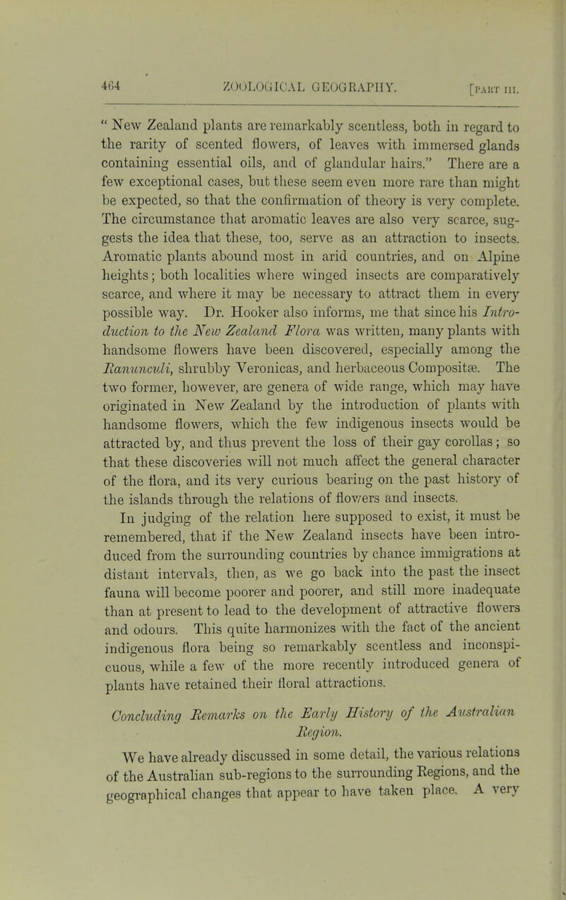  New Zealand plants are remarkably scentless, both in regard to the rarity of scented flowers, of leaves with immersed glands containing essential oils, and of glandular hairs. There are a few exceptional cases, but these seem even more rare than might be expected, so that the confirmation of theory is very complete. The circumstance that aromatic leaves are also very scarce, sug- gests the idea that these, too, serve as an attraction to insects. Aromatic plants abound most in arid countries, and on Alpine heights; both localities where winged insects are comparatively scarce, and where it may be necessary to attract them in every possible way. Dr. Hooker also informs, me that since his Intro- duction to the New Zealand Flora was written, many plants with handsome flowers have been discovered, especially among the lianuncvli, shrubby Veronicas, and herbaceous Compositae. The two former, however, are genera of wide range, which may have originated in New Zealand by the introduction of plants with handsome flowers, which the few indigenous insects would be attracted by, and thus prevent the loss of their gay corollas; so that these discoveries will not much affect the general character of the flora, and its very curious bearing on the past history of the islands through the relations of flowers and insects. In judging of the relation here supposed to exist, it must be remembered, that if the New Zealand insects have been intro- duced from the surrounding countries by chance immigrations at distant intervals, then, as we go back into the past the insect fauna will become poorer and poorer, and still more inadequate than at present to lead to the development of attractive flowers and odours. This quite harmonizes with the fact of the ancient indigenous flora being so remarkably scentless and inconspi- cuous, while a few of the more recently introduced genera of plants have retained their floral attractions. Concluding Remarks on the Early History of the Australian Begion. We have already discussed in some detail, the various relations of the Australian sub-regions to the surrounding Regions, and the geographical changes that appear to have taken place. A very