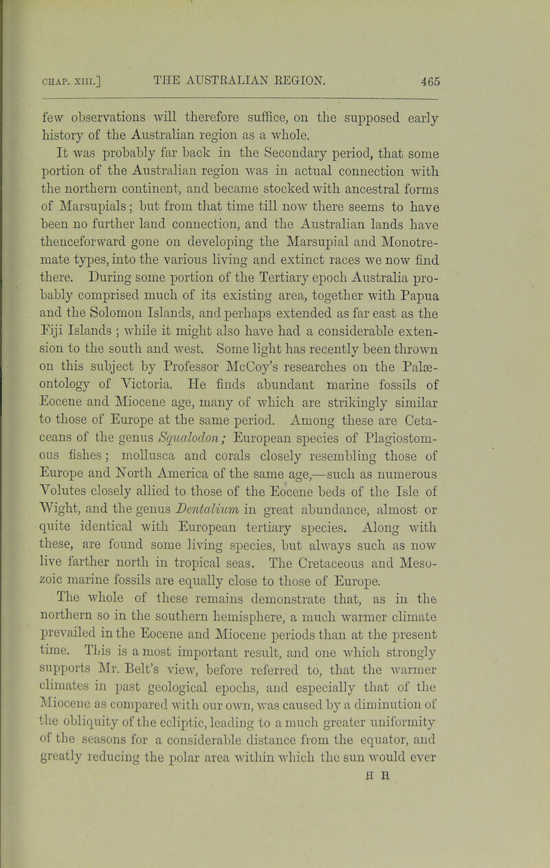few observations will therefore suffice, on the supposed early- history of the Australian region as a whole. It was probably far back in the Secondary period, that some portion of the Australian region was in actual connection with the northern continent, and became stocked with ancestral forms of Marsupials; but from tliat time till now there seems to have been no further land connection, and the Australian lands have thenceforward gone on developing the Marsupial and Monotre- mate types, into the various living and extinct races we now find there. During some portion of the Tertiary epoch Australia pro- bably comprised much of its existing area, together with Papua and the Solomon Islands, and perhaps extended as far east as the Fiji Islands ; while it might also have had a considerable exten- sion to the south and west. Some light has recently been thrown on this subject by Professor McCoy's researches on the Palae- ontology of Victoria. He finds abundant marine fossils of Eocene and Miocene age, many of which are strikingly similar to those of Europe at the same period. Among these are Ceta- ceans of the genus Sqiialodon; European species of Plagiostom- ous fishes ; mollusca and corals closely resembling those of Europe and North America of the same age,—such as numerous Volutes closely allied to those of the Eocene beds of the Isle of Wight, and the genus BentaUum in great abundance, almost or quite identical with European tertiary species. Along with these, are found some living species, but always such as now live farther north in tropical seas. The Cretaceous and Meso- zoic marine fossils are equally close to those of Europe. The whole of these remains demonstrate that, as in the northern so in the southern hemisphere, a much warmer climate prevailed in the Eocene and Miocene periods than at the j)resent time. This is a most important result, and one which strongly supports Mr. Belt's view, before referred to, that the warmer climates in past geological epochs, and especially that of the Miocene as compared with our own, was caused by a diminution of the obliquity of the ecliptic, leading to a much greater uniformity of the seasons for a considerable distance from the equator, and greatly reducing the polar area within which the sun would ever