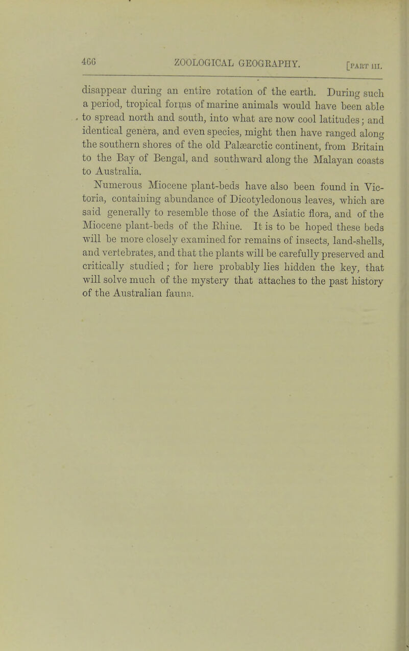 [part III. disappear duriDg an entire rotation of the earth. During such a period, tropical forms of marine animals would have been able . to spread north and south, into what are now cool latitudes; and identical genera, and even species, might then have ranged along the southern shores of the old Palsearctic continent, from Britain to the Bay of Bengal, and southward along the M^alayan coasts to Australia. Numerous Miocene plant-beds have also been found in Vic- toria, containing abundance of Dicotyledonous leaves, which are said generally to resemble those of the Asiatic flora, and of the Miocene plant-beds of the Ehine. It is to be hoped these beds will be more closely examined for remains of insects, land-shells, and vertebrates, and that the plants will be carefully preserved and critically studied; for here probably lies hidden the key, that will solve much of the mystery that attaches to the past history of the Australian fauna.