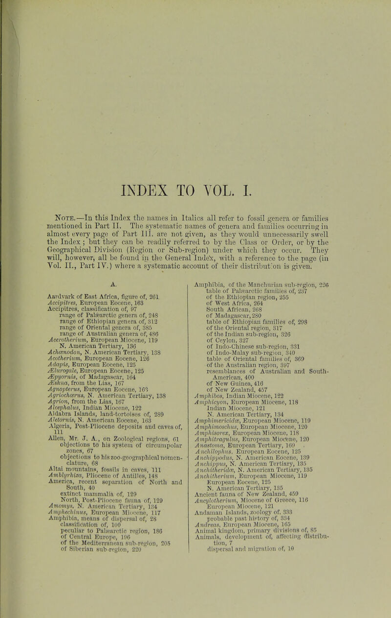 Note.—In this Index the names in Italics all refer to fossil genera or families mentioned in Part II. Tiie systematic names of genera and families occnn-ing in almost eveiy page of Part III. are not given, as they wonld nnnecessarily swell the Index ; but they can be readily referred to by tlie Class or Order, or by the Geogi-aphical Division (Region or Sub-region) under which they occur. They will, however, all be found in thfl General Inde'x, with a reference to the page (in Vol. II., Part IV.) where a systematic account of their distribution is given. A. Aai dvark of East Africa, figure of, 261 Accipitres, European Eocene, 163 Accipitres, classification of, 97 range of Patearctic genera of, 248 range of Ethiopian genera of, 312 range of Oriental genera of, 385 range of Australian genera of, 486 Acerotherium, European Miocene, 119 N. American Tertiary, 136 Achcenodon, N. American Tertiary, 138 Acotherium, European Eocene, 126 Adapis, European Eocene, 125 yElurogale, European Eocene, 125 jEpyornis, of Madagascar, 164 /Eskna, from the Lias, 167 Agnopterus, European Eocene, 163 Agriochcenis, N. American Tertiary, 138 Agrion, from the Lias, 167 Alcephalus, Indian Miocene, 122 Aldabra Islands, land-tortoisus of, 289 Ahtorni$,'S. American Eocene, 163 Algeria, Post-Pliocene deposits and caves of, 111 Allen, Mr. J. A., on Zoological regions, 61 objections to his system of circuinpolar zones, 67 objections to hiszoo-geogi-aphical nomen- clature, 68 Altai mountains, fossils in caves, 111 Amblyrhiza, Pliocene of Antilles, 148 America, recent eeparatiou of North and South, 40 extinct mammalia of, 129 North, Post-Pliocene fauna of, 129 Amomys, N. American Tertiary, 134 Amphechinvs, European MIoiumk',, 117 Amphibia, means of dispersal of, 28 classitication of, 100 peculiar to Pahearotic region, 180 of Central Europe, 196 of the Mediterranean sub-region, 205 of Siberian sub-region, 220 Amphibia, of the Mancliui ian sub-region, 226 table of Palicarctic families of, 237 of the Ethiopian region, 255 of West Africa, 264 South African, 268 of Madagascar, 280 table of Ethiopian families of, 298 of the Oriental region, 317 of the Indian sub-regiou, 826 of Ceylon, 327 of Indo-Chinese sub-region, 331 of Indo-Malay sub-region. 340 table of Oriental families of, 369 of the Australian region, 397 resemblances of Australian and South- American, 400 of New Guinea, 416 of New Zealand, 457 Amphibos, Indian Miocene, 122 Amphieyon, European Miocene, 118 Indian Miocene, 121 N. American Tertiary, 134 Amphiviericidcc, Eurojiean Miocene, 119 Amphimosclms, European Miocene, 120 Amj^hisorex, European Miocene, 118 Amphitragulus, European Miocrene, 120 Anastoma, European Tertiary, 169 Anchilophvs. European Eocene, 125 Anchippodus, N. American Eocene, 139 A nchi.jipus, N. American Tei'tiary, 135 A nchUhcridcB, N. American Tertiary, 135 Anchithcrium, European Miocene, 119 Eurojiean Eocene, 125 N. American Tertiai-y, 135 Ancient fauna of New Zealand, 459 Ancylothcrimn, Miocene of Greece, 116 European Miocene, 121 Andaman Islands, zoology of, 333 probable jiast his-tory of, 334 Andreas, European Miocene, 165 Animal kingdom, primary divisions of, 85 Animals, development of, affecting distribu- tion, 7 dispersal and migration of, 10