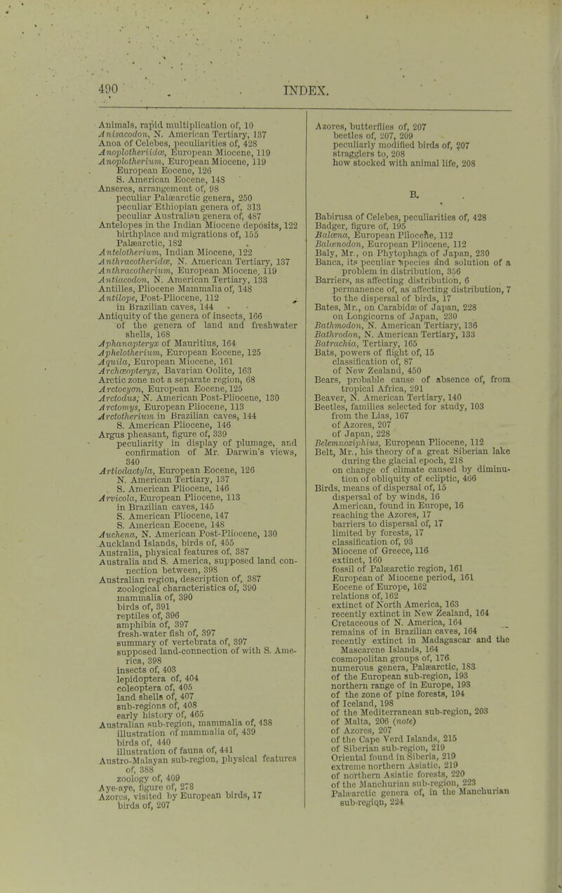 Animals, rapid multiplication of, 10 Anisacodon, N. American Tertiary, 137 Anoa Of Celebes, peculiarities of, 428 Anoplotheriida;, European Miocene, 119 Anoplotherium, Eurojiean Miocene, 119 European Eocene, 126 8. American Eocene, 14S Anseres, arrangement of, 98 peculiar Paltearotic genera, 250 peculiar'Ethiopian genera of, 813 peculiar Australian genera of, 4S7 Antelopes in the Indian Miocene depOslts, 122 birthplace and migrations of, 155 Palsearctic, 182 Antdotherhm, Indian Miocene, 122 Anthracotheridce, N. American Tertiaiy, 137 Anthracothermin, European Miocene, 119 Antiacodon, N. American Tertiary, 133 Antilles, Pliocene Mammalia of, 148 Antilope, Post-Pliocene, 112 ^, in Brazilian caves, 144 Antiquity of the genera of insects, 166 of the genera of land and freshwater shells, 108 Aphanapteryx of Mauritius, 164 Aphelotherium, European Eocene, 125 ^gwito, European Miocene, 161 Archceoptei~yx, Bavarian Oolite, 163 Arctic zone not a separate region, 68 Arctocyan, European Eocene, 125 Arctodiis; N. American Post-Pliocene, 130 Arctomys, European Pliocene, 113 Arctothermm in Brazilian caves, 144 S. American Pliocene, 146 Argus pheasant, figure of, 339 peculiarity in display of plumage, and confirmation of Mr. Darwin's views, 340 Artiodactyla, European Eocene, 126 2Sr. American Tertiary, 137 S. American Pliocene, 146 Arvicola, Eru'opean Pliocene, 113 in Brazilian caves, 145 S. American Pliocene, 147 8. American Eocene, 148 Auchma, N. American Post-Pliocene, 130 Auckland Islands, birds of, 455 Australia, physical features of, 387 Australia and S. America, supposed land con- nection between, 398 Australian region, description of, 387 zoological characteristics of, 390 mammalia of, 390 birds of, 391 reptiles of, 396 amphibia of, 397 fresh-water fish of, 397 summary of vertebrate of, 397 supposed land-connection of with S. Ame- rica, 398 insects of, 403 lepidoptera of, 404 coleoptera of, 405 land shells of, 407 sub-regions of, 408 early history of, 465 Australian sub-region, mammalia of, 438 illustration of mammalia of, 439 birds of, 440 illustration of fauna of, 441 Austro-M.'ilayan sub-region, physical features of, 388 zoology of, 409 Aye-aye, (igure of, 278 ,. , Azores, visited by European birds, 17 birds of, 207 Azores, butterflies of, 207 beetles of, 207, 209 peculiarly modified birds of, 207 stragglers to, 208 how stocked with animal life, 208 B. Babirasa of Celebes, peculiarities of, 428 Badger, figure of, 195 Balaina, European Pliocefte, 112 Balw.nodon, European Pliocene, 112 Baly, Mr., on Phytophaga of Japan, 230 Banca, its peculiar ^species and solution of a problem in distribution, 356 Barrier.f, as affecting distribution, 6 permanence of, as'affecting distribution, 7 to the dispersal of birds, 17 Bates, Mr., on Carabidaeof Japan, 228 on Longicorns of Japan, 230 Bathmodon, N. American Tertiary, 136 Bathrodnn, N. American Tertiary, 133 Batrachia, Tertiary, 165 Bats, powers of flight of, 15 classification of, 87 of New Zealand, 450 Bears, probable cause of absence of, from tropical Africa, 291 Beaver, N. American Tertiary, 140 Beetles, families selected for study, 103 from the Lias, 167 of Azores, 207 of Japan, 228 BcUmnoziphius, European Pliocene, 112 Belt, Mr., his theory of a great Siberian lake during the glacial epoch, 218 on change of climate caused by diminu- tion of obliquity of ecliptic, 466 Birds, means of dispersal of, 15 dispersal of by winds, 16 American, found in Europe, 16 reaching the Azores, 17 barriers to dispersal of, 17 limited by forests, 17 classification of, 93 Miocene of Greece, 116 extinct, 160 fossil of Palsearctic region, 161 European of Miocene period, 161 Eocene of Em-ope, 162 relations of, 162 extinct of North America, 163 recently extinct in New Zealand, 164 Cretaceous of N. America, 164 remains of in Brazilian caves, 164 recently extinct in Madagascar and the Mascarcne Islands, 164 cosmopolitan groups of, 176 numerous genera, Palamrctic, 183 of the European sub-region, 193 northern range of in Europe, 193 of the zone of pine forests, 194 of Iceland, 198 of the Mediterranean sub-region, 203 of Malta, 206 {note) of Azores, 207 of the Cape Verd Islands, 215 of Sil)erian sub-region, 219 Oriental found in Siberia, 210 extreme northern Asiatic, 219 of noVtlicrn Asiatic forests, 220 of the ilanchurian sub-region, 223 Palaaictic genera of, in tlie Manchunan sub-regiqu, 224