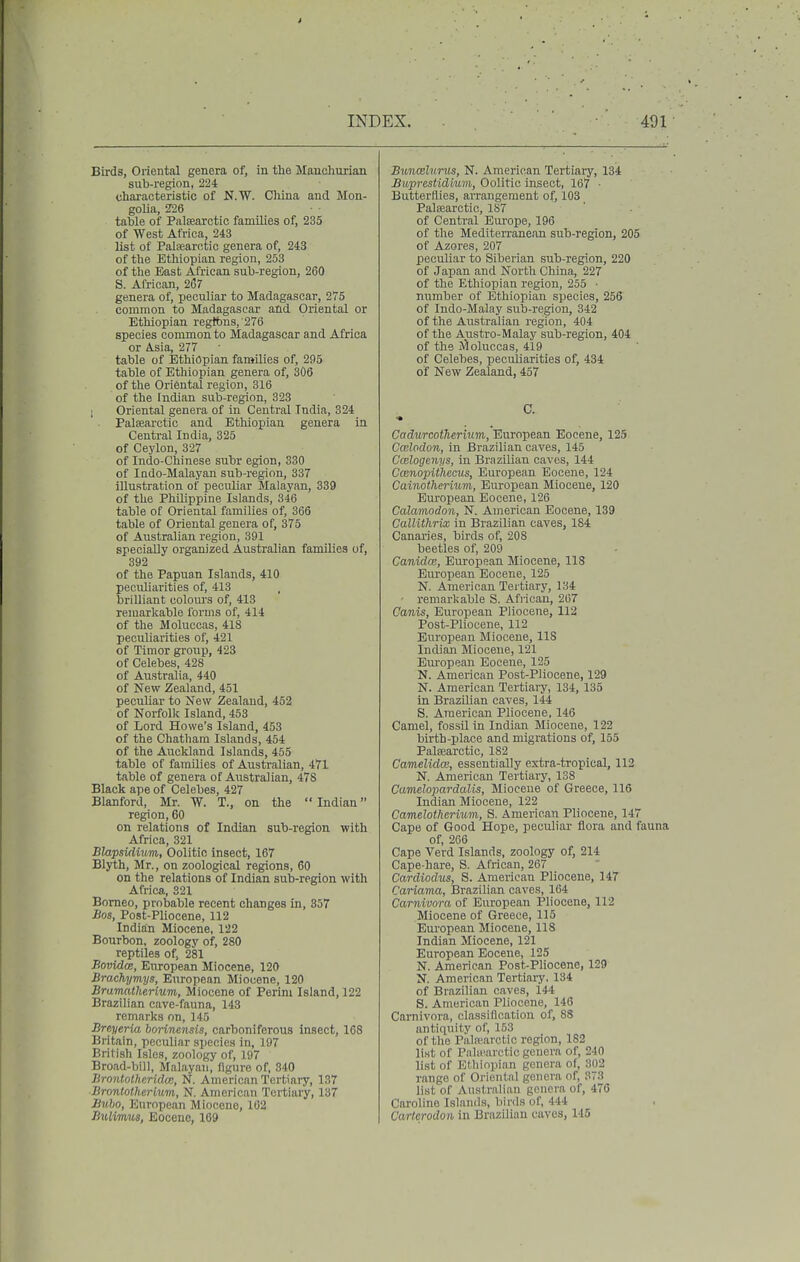 Birds, Oriental genera of, in the Mauohurian sub-region, 224 characteristic of N.W. China and Mon- golia, 5H6 table of Palsearctic families of, 235 of West Africa, 243 list of Palfearotic genera of, 243 of the Ethiopian region, 253 of the East African sub-region, 260 S. African, 267 genera of, peculiar to Madagascar, 275 common to Madagascar and Oriental or Ethiopian regtbns,'276 species common to Madagascar and Africa or Asia, 277 table of Ethiopian families of, 295 table of Ethiopian genera of, 306 of the Oriental region, 316 of the Indian sub-region, 323 ; Oriental genera of in Central India, 324 Palsearctic and Ethiopian genera in Central India, 325 of Ceylon, 327 of Indo-Chinese subr egion, 330 of Indo-Malayan sub-region, 337 illustration of peculiar Malayan, 339 of the Philippine Islands, 346 table of Oriental families of, 366 table of Oriental genera of, 375 of Australian region, 391 specially organized Australian families of, 392 of the Papuan Islands, 410 pecuUarities of, 413 brilliant colours of, 413 remarkable forms of, 414 of the Moluccas, 418 peculiarities of, 421 of Timor group, 423 of Celebes, 428 of Australia, 440 of New Zealand, 451 peculiar to New Zealand, 452 of Norfolk Island, 453 of Lord Howe's Island, 453 of the Chatham Islands, 454 of the Auckland Islands, 455 table of families of Australian, 471 table of genera of Australian, 478 Black ape of Celebes, 427 Blanford, Mr. W. T., on the Indian region, 60 on relations of Indian sub-region with Africa, 321 Blapsidium, Oolitic insect, 167 Blyth, Mr., on zoological regions, 60 on the relations of Indian sub-region with Africa, 321 Borneo, probable recent changes in, 357 Bos, Post-Pliocene, 112 Indian Miocene, 122 Bourbon, zoology of, 280 reptiles of, 281 BovidcB, European Miocene, 120 Brachymys, European Miocene, 120 Bramatheriiim, Miocene of Perim Island, 122 Brazilian cave-fauna, 143 remarks on, 145 Breyeria borinensis, carboniferous insect, 168 Britain, peculiar species in, 197 British Isles, zoology of, 197 Broad-bill, Malayan, ngure of, 340 Brontotheridm, N. American Tertiary, 137 Brontotherium, N. American Tertiary, 137 Bubo, European Miocene, 102 Buiimus, Eocene, 109 Bunmlunis, N. American Tertiaiy, 134 Buprestidium, Oolitic insect, 167 ■ Butterflies, arrangement of, 103 Palaearctic, 187 of Central Europe, 196 of the Mediterranean sub-region, 205 of Azores, 207 peculiar to Siberian sub-region, 220 of Japan and North China, 227 of the Ethiopian region, 255 • number of Ethiopian species, 256 of Indo-Malay sub-region, 342 of the Aixstralian region, 404 of the Austro-Malay sub-region, 404 of the J^oluccas, 419 of Celebes, peculiarities of, 434 of New Zealand, 457 C. •* Cadurcotherhim, Euroj)ean Eocene, 125 Ccelodon, in Brazilian caves, 145 Cmlogenys, in Brazilian caves, 144 Cainopithcms, European Eocene, 124 Cainothermni, European Miocene, 120 European Eocene, 126 Calamodon, N. American Eocene, 139 CallUhrix in Brazilian caves, 184 Canaries, birds of, 208 beetles of, 209 CanidcB, European Miocene, 118 European Eocene, 125 N. American Tertiary, 134 remarkable S. African, 267 Canis, European Pliocene, 112 Post-Pliocene, 112 European Miocene, 118 Indian Miocene, 121 Eui'opean Eocene, 125 N. American Post-Pliocene, 129 N. American Tertiary, 134, 135 in Brazilian caves, 144 S. American Pliocene, 146 Camel, fossil in Indian Miocene, 122 birth-place and migrations of, 155 Palsearctic, 182 Camelidai, essentially extra-tropical, 112 N. American Tertiary, 138 Camelopardalis, Miocene of Greece, 116 Indian Miocene, 122 Camelothcrium, S. American Pliocene, 147 Cape of Good Hope, peculiar flora and fauna of, 2G6 Cape Verd Islands, zoology of, 214 Cape-hare, S. African, 267 Cardiodus, 8. American Pliocene, 147 Cariama, Brazilian caves, 164 Carnivora of European Pliocene, 112 Miocene of Greece, 115 European Miocene, 118 Indian Miocene, 121 European Eocene, 125 N. American Post-Pliocene, 129 N. American Tertiary. 134 of Brazilian caves, 144 S. American Pliocene, 146 Carnivora, classification of, 88 antiquity of, 153 of the Pala'.arctic region, 182 list of Pnlioarctic genera of, 240 list of Ethiopian genera of, 302 range of Oriental genera of, 373 list of Australian genera of, 476 Caroline Islands, birds of, 444 Carfcrodon in Brazilian caves, 145