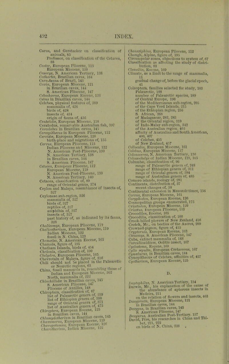 Carus, and Gerstaeker on daRsific.ation of animals, 85 Pvofessor, oii classification of the Cytacea, 88 Castm\ Buvoppan Pliocene, 113 Euro)ieau Miocene, 120 Cnsoryx, N. American Tertiavy, 138 Cathartes, Brazilian caves, 104 Cave-fauna of Brazil, 143 Cavia, European Miocene, 121 in Brazilian caves, 144 S. American Pliocene, 147 Cehoclicems, Euro])ean Kocene, liO Cebxis in Brazilian caves, 144 Celebes, physical features of, 389 manimalia of, 420 birds of, 428 insects of, 434 origin of fauna of, 430 Centetidw, European Miocene, 118 Ceratodus, remarkable Australian (ish, 397 Cercolahes in Brazilian caves, 145 Cercopithecus in European Pliocene, 112 Cervidce, European Miocene, 120 birth-place and migrations of, 155 Cervus, European Pliocene, 113 Indian Pliocene and Miocene, 122 N. American Post-Pliocene, 130 N. American Tertiary, 138 in Brazilian caves, 144 8. American Pliocene, 147 Cetacca, European Pliocene, 112 European Miocene, 119 N. American Post-Pliocene, 130 N. American Tertiary, 140 Cetacea, classification of, 89 range of Oriental genus, 374 Ceylon and Malaya, resemblance of insects of, 327 Ceylonese sub-region, 326 mammalia of, 327 birds of, 327 reptiles of, 327 amphibia of, 327 insects of, 327 past history of, as indicated by its fauna, 328 Chalicomys, European Pliocene, 113 Clialicothermm, European Miocene, 119 Indian Miocene, 122 fossil in N. China, 123 CMmceleo, N. American Eocene, 165 Chamois, figure of, 195 Chatham Islands, birds of, 454 Chelonia, classification of, 100 Chelydra, European Pliocene, 165 Chevrotain of Malaya, figui-e of, 336 Chili should not be placed in the Palfcarctic or Nearctic regions, 63 ,,, . China, fossil mamnvils in, reseniblmg those ol Indian and European Miocene, 302 North, mammalia of, 222 Chiiichillidce in Brazilian caves, 14j 8. American Pliocene, 147 Pliocene of Antilles, 148 Cliiroptera, classification of, 87 list of Palrearctic genera of, 2.i9 list of Ethiopian genera of, 300 range of Oriental genera of, 3(1 list of Australian genera of, 47o Cliiroptera, European Kocene, 125 in Brazilian caves, 144 ChlnmydrAhcrinm. in Brazilian caves, 146 Chmromorus, European Miocene, ll.J Chmvpotumv.!', European Eocene, VJ' Charothcriv.w., Indian Miocene, ChoncziphivK, Euro])ean Pliocene, 112 Chough, Alpine, figure of, 195 Circuni))ohir zones, objections to system of, 67 Classification as allccling the study of distri- bution, 83 ('UmxUm, E(jcene, 169 Climate, as a limit to the range of mamnialia, 11 gradual change of, before the glacial epocli, 41 Coleoptera, families selected for study, 103 Patearctic, 188 number of Pala'arctic species, 189 of Central Europe, 196 of the Mediterranean sub-region, 205 of the Cape Verd Islands, 215 of the Ethiopian region, 256 S. African, 208 of Madagascar, 282, 283 of the Oriental region, 319 of ludo-Malay sub-region, 342 of the Australian region, 405 affinity of Australian and South American, 406, 407 ■ of Celebes, 435 of New Zealand, 457 CoUocalia, European Miocene, 101 Colohus, European Miocene, 117 Colonocrras, N. American Tertiary, 130 Coloss'ichelyn of Indian Miocene, 123, 105 ColumbiE, classification of, 90 range of Palsearctic genera of, 248 range of Ethiopian genera of, 311 range of Oriental genera of, 384 range of Australian genera of, 485 Comoro islands, zoology of, 281 Continents, distribution of, 37 recent changes of, 38 Continental extension in Mesozoic times, 156 Corvus, European Miocene, 101 Coryphidon, European Eocene, 126 Cosmopolitan groups enumerated, 175 Cricetodon, European Miocene, 120 Cricetus, European Pliocene, 113 Crocodiles, Eocene, 165 Crocodilia, classification of, 100 Crook-billed plovers of New Zealand, 456 Crotch, M) ., on beetles of the Azores, 209 Crowned-pigeon, figure of, 415 Cryptoriiis, European Eocene, 163 Ctenomys, S. American Pliocene, 147 Cuba, extinct mammalia of, 148 CurcuUonidivvi, Oolitic insect, 167 Cyclostoma, Eocene, 169 Cyllo sepidta, European Cretaceous, 107 Cynceluruf, in Brazilian caves, 144 C'ynopithecus of Celebes, affinities of, 427 Cyothvritim, European Eocene, 125 D. TmvtopUhiR, N. American Tertian-, 134 Darwin, Mr., his explanation of the cause of the abundance of apterous insects in Msdeira, 211 , . . .,.„ on the relation of flowers and uisects, 4()8 Dasyprocta, Eurojiean Miocene, 121 in Brazilian caves, 144 Dasvims, in Brazilian caves, 145 8. American Pliocene, 147 Vasyunis, Australian Post-Tertiary. 15< David, Ptre, his researches ni t hma and Tin- bet, 221, 222 on birds of N. China, 220 .