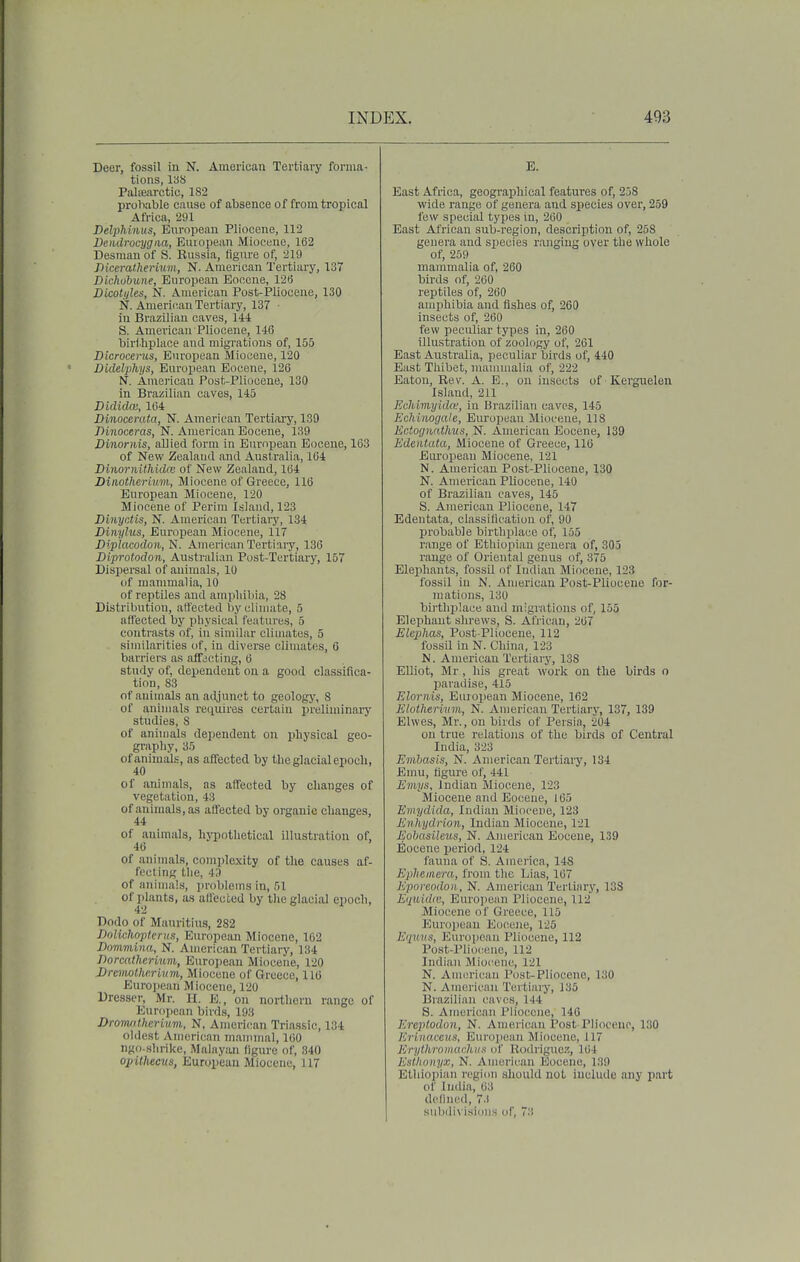 Deer, fossil in N. American Tertiary forma- tions, 13S Palamrctic, 182 proliable cause of absence of from tropical Africa, 291 Delphinus, European Pliocene, 112 Dendrocygiia, European Miocene, 162 Desman of S. Russia, (igm-e of, 219 Diceratheriwm, N. American Tertiary, 137 Dichobune, European Eocene, 12(5 Dicotyles, N. American Post-Pliocene, 130 N. American Tertiary, 137 ■ in Brazilian caves, 144: S. American Pliocene, 146 birthplace and migrations of, 155 Dicrocems, European Miocene, 120 Didelphys, European Eocene, 126 N. Americau Post-Pliocene, 130 in Brazilian caves, 145 Didiclai, 164 Dinocerata, N. American Tertiary, 139 Dinoceras, N. American Eocene, 139 Dinornis, allied form in European Eocene, 163 of New Zealaud and Australia, 164 BinornUliidm of New Zealand, 164 Dinotherium, Miocene of Greece, 116 European Miocene, 120 Miocene of Perim Island, 123 Binyntis, N. American Tertiary, 134 Dinyhis, European Miocene, 117 Biplacodon, N. American Tei'tiary, 136 JDiprotodon, Australian Post-Tertiary, 157 Dispersal of animals, 10 of mammalia, 10 of reptiles and amiiliiliia, 28 Distribution, affected byuliiuate, 5 affected by physical features, 5 contrasts of, in similar cliuiates, 5 similarities of, in diverse climates, G barriers as affjcting, 6 study of, dependent on a good classifica- tion, 83 of animals an adjunct to geology, 8 of animals requires certain preliminary studies, 8 of animals dependent on physical geo- graphy, 35 of animals, as affected by the glacial epoch, 40 of animals, as affected by changes of vegetation, 43 of animals, as affected by oi-ganic changes, 44 of animals, hj-pothetical illustration of, 46 of animals, complexity of the causes af- fecting tlie, 43 of animals, problems in, 51 of plants, as affected by the glacial epoch, Dodo of Mauritius, 282 Dolichopterus, European Miocene, 162 Dnmmina, N. American Tertiary, 134 Dorcathcrium, European Miocene, 120 Drcvwthr.riiim, Miocene of Greece, 116 Eurojiean Miocene, 120 Dresser, Mr. H, E., on northern range of European birds, 193 Dromilherium., N, American Triassic, 134 oldest American mammal, 160 ngo-slirike, Malayan llgure of, 340 opitheciis, European Miocene, 117 E. East Africa, geographical features of, 238 wide range of genera and species over, 259 few special types in, 260 East African sub-region, description of, 258 genera and species ranging over the whole of, 259 mammalia of, 260 birds of, 260 reptiles of, 260 amphibia and fishes of, 260 insects of, 260 few peculiar types in, 260 illustration of zoology of, 261 East Australia, peculiar birds of, 440 East Thibet, mammalia of, 222 Eaton, Rev. A. E., on insects of Kerguelen Island, 211 Echimyidte, in Bj-azilian caves, 145 Ecliimgale, European Miocene, 118 Ectogtintlms, N. Americau Eocene, 139 Edentata, Miocene of Greece, 116 Eiu'opeau Miocene, 121 N. American Post-Pliocene, 130 N. American Pliocene, 140 of Brazilian caves, 145 S. American Pliocene, 147 Edentata, classification of, 90 probable birthplace of, 155 range of Ethiopian genera of, 305 range of Oriental genus of, 375 Elephants, fossil of Indian Miocene, 123 fossil in N. American Post-Plioceue for- mations, 130 bij-thplace and migi'ations of, 155 Elephant shrews, S. African, 267 Eluplias, Post-Pliocene, 112 fossil in N. China, 123 N. American Tertiary, 138 EUiot, Mr, his great work on the birds o paradise, 415 Elornis, European Miocene, 162 Elotherimn, N. American Tertiary, 137, 139 Elwes, Mr., on birds of Persia, 204 on true relations of the birds of Central India, 323 Emhasis, N. American Tei'tiary, 134 Emu, figui-e of, 441 Emys, Indian Miocene, 123 Miocene and Eocene, 165 Emydida, Indian Miocene, 123 Enhydrion, Indian Miocene, 121 Eobasileus, N. American Eocene, 139 Eocene period, 124 fauna of S. America, 148 Ephemera, from the Lias, 167 Eporeodon , N. American Tertiary, 138 Eij[tiid(e, Eiu'opean Pliocene, 112 Miocene of Greece, 115 P^ui'opean Eocene, 125 E'lUKs, European Pliocene, 112 Pcst-Pliocenc, 112 Indian Miocene, 121 N. Amiu'ican Post-Pliocene, 130 N. American Tertiary, 135 Brazilian caves, 144 S. American Pliocene, 146 Ereptodon, N. American Post Pliocene, 130 Kr'niaccus, European Miocene, 117 ErythromarlLiis of Rodriguo.':, 104 Esthonyx, N. American Eocene, 139 Etliioiiiaii region should not include any part of India, 03 dollned, 73 subdivisions of, 7:!